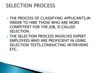  THE PROCESS OF CLASSIFYING APPLICANTS,IN
ORDER TO HIRE THOSE WHO ARE MORE
COMPETENT FOR THE JOB, IS CALLED
SELECTION.
 THE SELECTION PROCESS INVOLVES EXPERT
EMPLOYEES WHO ARE PROFICIENT IN USING
SELECTION TESTS,CONDUCTING INTERVIEWS
ETC.
 