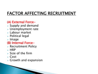 FACTOR AFFECTING RECRUITMENT
(A) External Force-
 Supply and demand
 Unemployment rate
 Labour market
 Political legal
 Image
(B) Internal Force-
 Recruitment Policy
 HRP
 Size of the firm
 Cost
 Growth and expansion
 