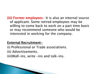(iii) Former employees- It is also an internal source
of applicant. Some retired employees may be
willing to come back to work on a part time basis
or may recommend someone who would be
interested in working for the company.
External Recruitment-
(i) Professional or Trade associations.
(ii) Advertisements.
(iii)Wall-ins, write –ins and talk-ins.
 