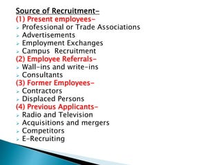 Source of Recruitment-
(1) Present employees-
 Professional or Trade Associations
 Advertisements
 Employment Exchanges
 Campus Recruitment
(2) Employee Referrals-
 Wall-ins and write-ins
 Consultants
(3) Former Employees-
 Contractors
 Displaced Persons
(4) Previous Applicants-
 Radio and Television
 Acquisitions and mergers
 Competitors
 E-Recruiting
 
