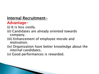Internal Recruitment-
Advantage-
(i) It is less costly.
(ii) Candidates are already oriented towards
company.
(iii) Enhancement of employee morale and
motivation.
(iv) Organization have better knowledge about the
internal candidates.
(v) Good performances is rewarded.
 