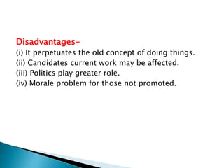 Disadvantages-
(i) It perpetuates the old concept of doing things.
(ii) Candidates current work may be affected.
(iii) Politics play greater role.
(iv) Morale problem for those not promoted.
 