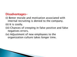 Disadvantages-
(i) Better morale and motivation associated with
internal recruiting is denied to the company.
(ii) It is costly.
(iii) Chances of creeping in false positive and false
negatives errors.
(iv) Adjustment of new employees to the
organization culture takes longer time.
 