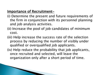Importance of Recruitment-
(i) Determine the present and future requirements of
the firm in conjunction with its personnel planning
and job analysis activities.
(ii) Increase the pool of job candidates of minimum
cost.
(iii) Help increase the success rate of the selection
process by reducing the number of visibly under
qualified or overqualified job applicants.
(iv) Help reduce the probability that job applicants,
once recruited and selected, will leave the
organization only after a short period of time.
 