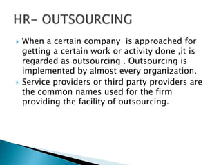  When a certain company is approached for
getting a certain work or activity done ,it is
regarded as outsourcing . Outsourcing is
implemented by almost every organization.
 Service providers or third party providers are
the common names used for the firm
providing the facility of outsourcing.
 