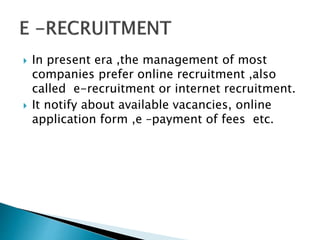  In present era ,the management of most
companies prefer online recruitment ,also
called e-recruitment or internet recruitment.
 It notify about available vacancies, online
application form ,e –payment of fees etc.
 