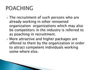  The recruitment of such persons who are
already working in other renowned
organization organizations which may also
be competitors in the industry is referred to
as poaching in recruitment.
 More attractive and higher packages are
offered to them by the organization in order
to attract competent individuals working
some where else.
 