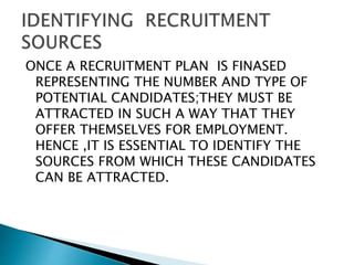 ONCE A RECRUITMENT PLAN IS FINASED
REPRESENTING THE NUMBER AND TYPE OF
POTENTIAL CANDIDATES;THEY MUST BE
ATTRACTED IN SUCH A WAY THAT THEY
OFFER THEMSELVES FOR EMPLOYMENT.
HENCE ,IT IS ESSENTIAL TO IDENTIFY THE
SOURCES FROM WHICH THESE CANDIDATES
CAN BE ATTRACTED.
 