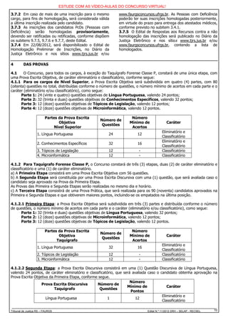 ESTUDE COM AS VÍDEO-AULAS DO CONCURSO VIRTUAL!

3.7.2 Em caso de mais de uma inscrição para o mesmo          www.faurgsconcursos.ufrgs.br. As Pessoas com Deficiência
cargo, para fins de homologação, será considerada válida     poderão ter suas inscrições homologadas posteriormente,
a última inscrição realizada pelo candidato.                 em virtude do prazo para entrega dos atestados médicos,
3.7.3 As inscrições dos candidatos PcDs (Pessoas com         conforme previsto no subitem 3.4.1.
Deficiência) serão homologadas provisoriamente,              3.7.5 O Edital de Respostas aos Recursos contra a não
devendo ser ratificadas ou retificadas, conforme dispõem     homologação das inscrições será publicado no Diário da
os subitens 9.7.5, 9.7.6 e 9.7.7, deste Edital.              Justiça Eletrônico e nos sítios www.tjrs.jus.br e/ou
3.7.4 Em 22/08/2012, será disponibilizado o Edital de        www.faurgsconcursos.ufrgs.br, contendo a lista de
Homologação Preliminar de Inscrições, no Diário da           homologados.
Justiça Eletrônico e nos sítios www.tjrs.jus.br e/ou

4        DAS PROVAS

4.1     O Concurso, para todos os cargos, à exceção do Taquígrafo Forense Classe P, constará de uma única etapa, com
uma Prova Escrita Objetiva, de caráter eliminatório e classificatório, conforme segue:
4.1.1 Para os cargos de Nível Superior, a Prova Escrita Objetiva será subdividida em quatro (4) partes, com 80
(oitenta) questões no total, distribuídas conforme o número de questões, o número mínimo de acertos em cada parte e o
caráter (eliminatório e/ou classificatório), como segue:
      Parte 1: 24 (vinte e quatro) questões objetivas de Língua Portuguesa, valendo 24 pontos;
      Parte 2: 32 (trinta e duas) questões objetivas de Conhecimentos Específicos, valendo 32 pontos;
      Parte 3: 12 (doze) questões objetivas de Tópicos de Legislação, valendo 12 pontos;
      Parte 4: 12 (doze) questões objetivas de Microinformática, valendo 12 pontos.

                         Partes da Prova Escrita                    Número
                                                   Número de
                                Objetiva                           Mínimo de              Caráter
                                                    Questões
                             Nível Superior                         Acertos
                                                                                       Eliminatório e
                   1. Língua Portuguesa                24              12
                                                                                       Classificatório
                                                                                       Eliminatório e
                   2. Conhecimentos Específicos        32              16
                                                                                       Classificatório
                   3. Tópicos de Legislação            12               -              Classificatório
                   4. Microinformática                 12               -              Classificatório

4.1.2 Para Taquígrafo Forense Classe P, o Concurso constará de três (3) etapas, duas (2) de caráter eliminatório e
classificatório e uma (1) de caráter eliminatório.
a) A Primeira Etapa consistirá em uma Prova Escrita Objetiva com 56 questões.
b) A Segunda Etapa será constituída por uma Prova Escrita Discursiva com uma (1) questão, que será avaliada caso o
candidato seja aprovado na Prova da Primeira Etapa.
As Provas das Primeira e Segunda Etapas serão realizadas no mesmo dia e horário.
c) A Terceira Etapa consistirá de uma Prova Prática, que será realizada para os 90 (noventa) candidatos aprovados na
Primeira e Segunda Etapas e que obtiverem maiores pontos, incluindo-se os empatados na última posição.

4.1.2.1 Primeira Etapa: a Prova Escrita Objetiva será subdividida em três (3) partes e distribuída conforme o número
de questões, o número mínimo de acertos em cada parte e o caráter (eliminatório e/ou classificatório), como segue:
      Parte 1: 32 (trinta e duas) questões objetivas de Língua Portuguesa, valendo 32 pontos;
      Parte 2: 12 (doze) questões objetivas de Microinformática, valendo 12 pontos;
      Parte 3: 12 (doze) questões objetivas de Tópicos de Legislação, valendo 12 pontos.

                         Partes da Prova Escrita                    Número
                                                   Número de
                                Objetiva                           Mínimo de              Caráter
                                                    Questões
                               Taquígrafo                           Acertos
                                                                                       Eliminatório e
                   1. Língua Portuguesa                32              16
                                                                                       Classificatório
                   2. Tópicos de Legislação            12               -              Classificatório
                   3. Microinformática                 12               -              Classificatório

4.1.2.2 Segunda Etapa: a Prova Escrita Discursiva consistirá em uma (1) Questão Discursiva de Língua Portuguesa,
valendo 24 pontos, de caráter eliminatório e classificatório, que será avaliada caso o candidato obtenha aprovação na
Prova Escrita Objetiva da Primeira Etapa, conforme segue.
                                                                      Número
                  Prova Escrita Discursiva        Número de
                                                                    Mínimo de              Caráter
                          Taquígrafo                Questões
                                                                      Pontos
                                                                                        Eliminatório e
                     Língua Portuguesa                   1               12
                                                                                        Classificatório

Tribunal de Justiça RS – FAURGS                                              Edital N.º 11/2012 DRH – SELAP - RECSEL   10
 