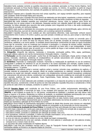 ESTUDE COM AS VÍDEO-AULAS DO CONCURSO VIRTUAL!

4.1.2.2.1 Serão avaliadas somente as questões discursivas dos candidatos aprovados na Prova Escrita Objetiva. Será
considerado aprovado na Prova Escrita Objetiva o candidato que acertar, no mínimo, 16 questões na parte de Língua
Portuguesa e, concomitantemente, tiver acertado 28 questões do total da prova, o correspondente a 50% de acertos do
total da Prova.
4.1.2.2.2 A resposta para a Questão Discursiva terá campo específico, com espaço também específico, para resposta
pelo candidato. Serão fornecidas folhas para rascunho.
4.1.2.2.3 A resposta para a Questão Discursiva deverá ser elaborada com letra legível, respeitando o número mínimo de
linhas estabelecido no Caderno de Prova, e não deverá ultrapassar o limite das linhas constantes na folha de respostas.
4.1.2.2.4 Não serão avaliadas respostas que contenham assinaturas, marcas, sinais ou qualquer outra forma de
identificação fora do campo próprio a ela destinado. Respostas escritas com caligrafia ilegível não serão corrigidas ou
avaliadas. As folhas utilizadas para rascunho não serão juntadas como integrantes da Prova e não serão consideradas
para efeito de correção, em nenhuma hipótese.
4.1.2.2.5 O sigilo quanto à identidade dos concursados será assegurado pelo ato de desidentificação, após o término da
Prova Escrita Discursiva, que será de natureza pública, com a presença opcional de candidatos.
4.1.2.2.6 A Questão Discursiva será avaliada por dois examinadores diferentes. Cada examinador atribuirá escore
independente entre 0 (zero) e 24 (vinte e quatro), que será somado e dividido por dois (2), para compor a nota final da
Prova.
4.1.2.2.7 Critérios de Avaliação da Questão Discursiva. A Questão Discursiva consiste na conversão para o
discurso indireto de um trecho de texto em discurso direto com as devidas correções de eventuais impropriedades
semânticas, estilísticas e de norma padrão. O candidato deverá demonstrar conhecimento de todas as regras envolvidas
nesse tipo de conversão, como as mudanças que envolvem a pontuação e o emprego de tempos verbais, advérbios,
conjunções e pronomes, entre outros aspectos gramaticais, produzindo um texto claro e sem ambiguidades. O texto
elaborado pelo candidato deverá estar de acordo com a norma padrão da língua e será avaliado dentro dos seguintes
critérios de avaliação e de pontuação correspondentes:
1. Ortografia: ortografia das palavras, maiúsculas e minúsculas, acentuação gráfica, hífen, aspas, parênteses,
separação silábica; palavras com escrita incompreensível. Pontuação máxima – 2 pontos.
2. Pontuação: uso dos sinais de pontuação – ponto final, de interrogação, de exclamação; vírgula, ponto e vírgula, dois
pontos; travessão; reticências; problemas de (in)dependência do período solucionáveis com correção do sinal de
pontuação; margem de parágrafo. Pontuação máxima – 5 pontos.
3. Semântica: imprecisão ou inadequação vocabular; imprecisão ou inadequação de significado no uso de conetivos;
ambiguidade e problema de referência no uso de pronomes e de outras expressões (por exemplo, sujeitos ocultos e
descrições nominais); falta de clareza devido à extensão e complexidade da frase; tempos verbais mal empregados.
Pontuação máxima – 12 pontos.
4. Gramática: concordância verbal e nominal; regência verbal e nominal, incluindo crase, paralelismo de regência, e
omissão indevida de preposições (por exemplo, diante de orações substantivas ou relativas); omissão de elementos
necessários da oração (por exemplo, omissão de sujeito e de complementos nominais quando necessários); problemas
de ordenamento (de pronomes átonos, constituintes com ambiguidade estrutural); problemas de construção do período
(por exemplo, ausência de nexo apropriado, frases fragmentadas, frases siamesas, falso paralelismo sintático).
Pontuação máxima – 5 pontos.
4.1.2.2.8 Cada erro no texto elaborado pelo candidato corresponderá a um desconto de pontos na nota total atribuída à
Questão Discursiva, considerando o limite de pontos da nota total atribuída à Questão Discursiva e considerando o limite
de pontos de cada critério de avaliação, constante no subitem 4.1.2.2.7.

4.1.2.3 Terceira Etapa: será constituída de uma Prova Prática, com caráter exclusivamente eliminatório, de
apanhamento taquigráfico e transcrição do texto. O seu resultado será expresso sob a forma de conceito APTO ou
INAPTO, e será avaliada na escala de 0 a 100 pontos, considerando-se habilitado o candidato que nela obtiver nota
igual ou superior a 50 pontos. Obedecidos os critérios de avaliação, os candidatos habilitados permanecerão com a nota
obtida nas etapas anteriores e os não habilitados ficam automaticamente eliminados do Concurso.
4.1.2.3.1 A Prova Prática será realizada na cidade de Porto Alegre (RS), em data, horário e local a serem posteriormente
divulgados por meio de Edital, exclusivamente para os candidatos selecionados nos termos do subitem 4.1.2, alínea “c.”.
Poderá ser necessária a aplicação da Prova Prática em turmas.
4.1.2.3.2 A Prova Prática de apanhamento taquigráfico consistirá de ditado feito durante cinco minutos em velocidade
de 80 a 90 palavras por minuto seguido de tradução digitada em computador ou de transcrição em forma manuscrita.
4.1.2.3.3 Critérios de Avaliação da Prova Prática. A correção da Prova será efetuada com base no texto transcrito e
terá como base o desconto de 1 ponto para cada grupo de três (3) erros. Os critérios de correção são os seguintes:
- cada palavra omitida, acrescida ou substituída com alteração de sentido: um erro;
- cada palavra omitida, acrescida ou substituída sem alteração de sentido: meio erro;
- erros gramaticais, conforme a gravidade, a critério da comissão examinadora: um ou meio erro. Os erros de pontuação
   não serão descontados desde que não alterem o sentido do texto;
- os erros em mais de uma palavra contam-se uma vez, desde que sejam consequentes;
- no caso de concorrência de erros (por exemplo, omissão de cinco palavras e substituição por três palavras erradas,
   computar-se-á o número maior de erros.
- os rascunhos não serão considerados em hipótese alguma.
4.1.2.3.4 A nota final dos candidatos inscritos para o cargo de Taquígrafo Forense Classe P equivale à soma das
pontuações obtidas na Primeira e na Segunda Etapas do Concurso.
Tribunal de Justiça RS – FAURGS                                                Edital N.º 11/2012 DRH – SELAP - RECSEL   11
 