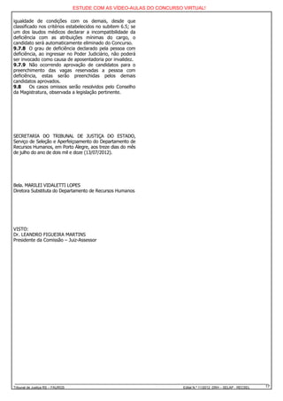 ESTUDE COM AS VÍDEO-AULAS DO CONCURSO VIRTUAL!

igualdade de condições com os demais, desde que
classificado nos critérios estabelecidos no subitem 6.5; se
um dos laudos médicos declarar a incompatibilidade da
deficiência com as atribuições mínimas do cargo, o
candidato será automaticamente eliminado do Concurso.
9.7.8 O grau de deficiência declarado pela pessoa com
deficiência, ao ingressar no Poder Judiciário, não poderá
ser invocado como causa de aposentadoria por invalidez.
9.7.9 Não ocorrendo aprovação de candidatos para o
preenchimento das vagas reservadas a pessoa com
deficiência, estas serão preenchidas pelos demais
candidatos aprovados.
9.8      Os casos omissos serão resolvidos pelo Conselho
da Magistratura, observada a legislação pertinente.




SECRETARIA DO TRIBUNAL DE JUSTIÇA DO ESTADO,
Serviço de Seleção e Aperfeiçoamento do Departamento de
Recursos Humanos, em Porto Alegre, aos treze dias do mês
de julho do ano de dois mil e doze (13/07/2012).




Bela. MARILEI VIDALETTI LOPES
Diretora Substituta do Departamento de Recursos Humanos




VISTO:
Dr. LEANDRO FIGUEIRA MARTINS
Presidente da Comissão – Juiz-Assessor




Tribunal de Justiça RS – FAURGS                                         Edital N.º 11/2012 DRH – SELAP - RECSEL   17
 