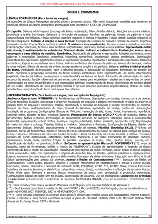 ESTUDE COM AS VÍDEO-AULAS DO CONCURSO VIRTUAL!

                                                   ANEXO I - PROGRAMAS

LÍNGUA PORTUGUESA (Para todos os cargos)
As questões de Língua Portuguesa versarão sobre o programa abaixo. Não serão elaboradas questões que envolvam o
conteúdo relativo ao Acordo Ortográfico promulgado pelo Decreto n.º 6.583, de 29/09/2008.

Ortografia. Sistema oficial vigente (emprego de letras, acentuação, hífen, divisão silábica). Relações entre sons e letras,
pronúncia e grafia. Morfologia. Estrutura e formação de palavras. Famílias de palavras. Classes de palavras e suas
características morfológicas. Flexão nominal: padrões regulares e formas irregulares. Flexão verbal: padrões regulares e
formas irregulares. Sintaxe. A oração e seus termos: Emprego das classes de palavras. Sintaxe da ordem. Regência
nominal e verbal. Concordância nominal e verbal. O período e sua construção: Período simples e período composto.
Coordenação: processos, formas e seus sentidos. Subordinação: processos, formas e seus sentidos. Equivalência entre
estruturas; transformação de estruturas. Discurso direto, indireto e indireto livre. Pontuação: sinais, seus
empregos e seus efeitos de sentido. Semântica. Significação de palavras e expressões. Relações semânticas entre
palavras e expressões (sinonímia, antonímia, hiponímia, homonímia, polissemia); campos semânticos. Significação
contextual das expressões; significados literais e significados figurados; denotação e conotação das expressões. Relações
semânticas, lógicas e enunciativas entre frases. Valores semânticos das classes de palavras. Valores dos tempos, modos
e vozes verbais. Efeitos de sentido da ordem de expressões na oração e no período. Leitura, análise e interpretação
de texto. Variedades de linguagem, tipos e gêneros textuais, e adequação de linguagem. Elementos de sentido do
texto: coerência e progressão semântica do texto; relações contextuais entre segmentos de um texto; informações
explícitas, inferências válidas, pressupostos e subentendidos na leitura do texto. Elementos de estruturação do texto:
recursos de coesão; função referencial de pronomes; uso de nexos para estabelecer relações entre segmentos do texto;
segmentação do texto em parágrafos e sua organização temática. Interpretação do texto: identificação do sentido global
de um texto; identificação de seus principais tópicos e de suas relações (estrutura argumentativa); síntese do texto;
adaptação e reestruturação do texto para novos fins retóricos.

MICROINFORMÁTICA (Para todos os cargos, com exceção do Taquígrafo)
Ambiente Operacional WINDOWS (*): Fundamentos do Windows: Operações com janelas, menus, barra de tarefas,
área de trabalho; Trabalho com pastas e arquivos: localização de arquivos e pastas; movimentação e cópia de arquivos e
pastas; tipos de arquivos e extensões; criação, renomeação e exclusão de arquivos e pastas; Ferramentas de sistema:
limpeza de disco, desfragmentador de disco, firewall do Windows, agendador de tarefas, pontos de restauração;
instalação de programas; Configurações Básicas do Windows: resolução da tela, cores, fontes, impressoras, aparência,
segundo plano, protetor de tela; Windows Explorer. Processador de Textos WORD(**)Área de trabalho, barras de
ferramentas, botões e menus; Formatação de documentos: recursos de margens, tabulação, recuo e espaçamento
horizontal, espaçamento vertical, fontes, destaque (negrito, sublinhado, itálico, subscrito, sobrescrito, etc); Organização
do texto em listas e colunas; Tabelas; Estilos e modelos; Cabeçalhos e Rodapés; Configuração de Página; Seções do
documento; Índices; Inserção, posicionamento e formatação de objetos. Planilha Eletrônica EXCEL (**):Área de
trabalho, barras de ferramentas, botões e menus do EXCEL; deslocamento do cursor na planilha para seleção de células,
linhas e colunas; Introdução de números, textos, fórmulas e datas na planilha, referência absoluta e relativa; Principais
funções do Excel: matemáticas, estatísticas, data-hora, financeiras e de texto; Formatação de planilhas: número,
alinhamento, borda, fonte, padrões; Edição da planilha: operações de copiar, colar, recortar, limpar, marcar, etc.;
Classificação de dados nas planilhas; Gráficos. Software de apresentação Microsoft POWERPOINT (**): Área de
trabalho, barra de ferramentas, botões e menus do POWERPOINT; Criação de apresentações e inserção de slides;
elementos da tela e modos de visualização; Trabalhando com objetos de texto: formatar, mover, copiar e excluir objetos;
Listas numeradas, listas com marcadores e objetos de desenho; Uso de tabelas, gráficos, planilhas e organogramas;
Layout, esquema de cores, segundo plano e slide mestre; Montagem de slides animados; Integração com Word e Excel;
Salvar apresentações para acesso via browser. Acesso a Redes de Computadores (***): Estrutura de Redes de
Computadores: Redes Locais, Intranet, extranet e Internet; Mecanismos de cadastramento e acesso a redes: LOGIN,
Username, Senha; Protocolos e Serviços de Internet: SMTP, POP/IMAP, HTTP, FTP, HTTPS; News; Correio Eletrônico:
Interface de usuário (endereços eletrônicos, cabeçalhos, anexos, listas), configurações e utilização de recursos típicos;
World Wide Web: Browsers e serviços típicos, mecanismos de busca, urls: composição e protocolos associados.
Configurações básicas de redes-sem-fio (SSIDs, autenticação de usuários, uso de criptografia). Conceitos de proteção
e segurança: procedimentos e segurança de acessos, certificação digital, vírus de computador, ferramentas anti-
vírus.
(*) - Será tomada como base a versão do Windows em Português, com as características do Windows 7.
(**) - Será tomada como base a versão do Microsoft-WORD e Microsoft-EXCEL em Português, com as características a
partir MS-WORD 2007, MS-EXCEL 2007 e MS-POWERPOINT 2007.
(***) - Será tomado como base os recursos mais gerais e comuns das versões atuais dos navegadores Internet Explorer,
Firefox e Chrome e para correio eletrônico recursos a partir do Microsoft Outlook 2007 e do Microsoft Outlook Web
Access do Exchange Server 2007 e Webmail.




Tribunal de Justiça RS – FAURGS                                                  Edital N.º 11/2012 DRH – SELAP - RECSEL   18
 