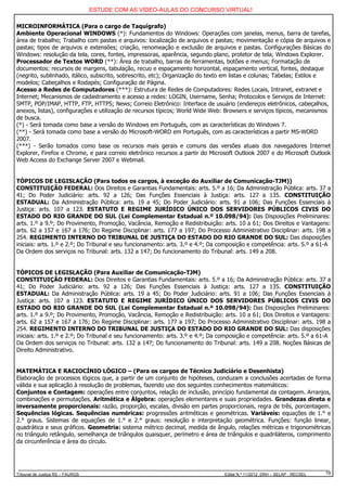 ESTUDE COM AS VÍDEO-AULAS DO CONCURSO VIRTUAL!

MICROINFORMÁTICA (Para o cargo de Taquígrafo)
Ambiente Operacional WINDOWS (*): Fundamentos do Windows: Operações com janelas, menus, barra de tarefas,
área de trabalho; Trabalho com pastas e arquivos: localização de arquivos e pastas; movimentação e cópia de arquivos e
pastas; tipos de arquivos e extensões; criação, renomeação e exclusão de arquivos e pastas. Configurações Básicas do
Windows: resolução da tela, cores, fontes, impressoras, aparência, segundo plano, protetor de tela; Windows Explorer.
Processador de Textos WORD (**): Área de trabalho, barras de ferramentas, botões e menus; Formatação de
documentos: recursos de margens, tabulação, recuo e espaçamento horizontal, espaçamento vertical, fontes, destaque
(negrito, sublinhado, itálico, subscrito, sobrescrito, etc); Organização do texto em listas e colunas; Tabelas; Estilos e
modelos; Cabeçalhos e Rodapés; Configuração de Página.
Acesso a Redes de Computadores (***): Estrutura de Redes de Computadores: Redes Locais, Intranet, extranet e
Internet; Mecanismos de cadastramento e acesso a redes: LOGIN, Username, Senha; Protocolos e Serviços de Internet:
SMTP, POP/IMAP, HTTP, FTP, HTTPS; News; Correio Eletrônico: Interface de usuário (endereços eletrônicos, cabeçalhos,
anexos, listas), configurações e utilização de recursos típicos; World Wide Web: Browsers e serviços típicos, mecanismos
de busca.
(*) - Será tomada como base a versão do Windows em Português, com as características do Windows 7.
(**) - Será tomada como base a versão do Microsoft-WORD em Português, com as características a partir MS-WORD
2007.
(***) - Serão tomados como base os recursos mais gerais e comuns das versões atuais dos navegadores Internet
Explorer, Firefox e Chrome, e para correio eletrônico recursos a partir do Microsoft Outlook 2007 e do Microsoft Outlook
Web Access do Exchange Server 2007 e Webmail.


TÓPICOS DE LEGISLAÇÃO (Para todos os cargos, à exceção do Auxiliar de Comunicação-TJM))
CONSTITUIÇÃO FEDERAL: Dos Direitos e Garantias Fundamentais: arts. 5.º a 16; Da Administração Pública: arts. 37 a
41; Do Poder Judiciário: arts. 92 a 126; Das Funções Essenciais à Justiça: arts. 127 a 135. CONSTITUIÇÃO
ESTADUAL: Da Administração Pública: arts. 19 a 45; Do Poder Judiciário: arts. 91 a 106; Das Funções Essenciais à
Justiça: arts. 107 a 123. ESTATUTO E REGIME JURÍDICO ÚNICO DOS SERVIDORES PÚBLICOS CIVIS DO
ESTADO DO RIO GRANDE DO SUL (Lei Complementar Estadual n.º 10.098/94): Das Disposições Preliminares:
arts. 1.º a 9.º; Do Provimento, Promoção, Vacância, Remoção e Redistribuição: arts. 10 a 61; Dos Direitos e Vantagens:
arts. 62 a 157 e 167 a 176; Do Regime Disciplinar: arts. 177 a 197; Do Processo Administrativo Disciplinar: arts. 198 a
254. REGIMENTO INTERNO DO TRIBUNAL DE JUSTIÇA DO ESTADO DO RIO GRANDE DO SUL: Das disposições
iniciais: arts. 1.º e 2.º; Do Tribunal e seu funcionamento: arts. 3.º e 4.º; Da composição e competência: arts. 5.º a 61-A
Da Ordem dos serviços no Tribunal: arts. 132 a 147; Do funcionamento do Tribunal: arts. 149 a 208.


TÓPICOS DE LEGISLAÇÃO (Para Auxiliar de Comunicação-TJM)
CONSTITUIÇÃO FEDERAL: Dos Direitos e Garantias Fundamentais: arts. 5.º a 16; Da Administração Pública: arts. 37 a
41; Do Poder Judiciário: arts. 92 a 126; Das Funções Essenciais à Justiça: arts. 127 a 135. CONSTITUIÇÃO
ESTADUAL: Da Administração Pública: arts. 19 a 45; Do Poder Judiciário: arts. 91 a 106; Das Funções Essenciais à
Justiça: arts. 107 a 123. ESTATUTO E REGIME JURÍDICO ÚNICO DOS SERVIDORES PÚBLICOS CIVIS DO
ESTADO DO RIO GRANDE DO SUL (Lei Complementar Estadual n.º 10.098/94): Das Disposições Preliminares:
arts. 1.º a 9.º; Do Provimento, Promoção, Vacância, Remoção e Redistribuição: arts. 10 a 61; Dos Direitos e Vantagens:
arts. 62 a 157 e 167 a 176; Do Regime Disciplinar: arts. 177 a 197; Do Processo Administrativo Disciplinar: arts. 198 a
254. REGIMENTO INTERNO DO TRIBUNAL DE JUSTIÇA DO ESTADO DO RIO GRANDE DO SUL: Das disposições
iniciais: arts. 1.º e 2.º; Do Tribunal e seu funcionamento: arts. 3.º e 4.º; Da composição e competência: arts. 5.º a 61-A
Da Ordem dos serviços no Tribunal: arts. 132 a 147; Do funcionamento do Tribunal: arts. 149 a 208. Noções Básicas de
Direito Administrativo.


MATEMÁTICA E RACIOCÍNIO LÓGICO – (Para os cargos de Técnico Judiciário e Desenhista)
Elaboração de processos lógicos que, a partir de um conjunto de hipóteses, conduzam a conclusões acertadas de forma
válida e sua aplicação à resolução de problemas, fazendo uso dos seguintes conhecimentos matemáticos:
Conjuntos e Contagem: operações entre conjuntos, relação de inclusão, princípio fundamental da contagem. Arranjos,
combinações e permutações. Aritmética e Álgebra: operações elementares e suas propriedades. Grandezas direta e
inversamente proporcionais: razão, proporção, escalas, divisão em partes proporcionais, regra de três, porcentagem.
Sequências lógicas. Sequências numéricas: progressões aritméticas e geométricas. Variáveis: equações de 1.° e
2.° graus. Sistemas de equações de 1.° e 2.° graus: resolução e interpretação geométrica. Funções: função linear,
quadrática e seus gráficos. Geometria: sistema métrico decimal, medida de ângulo, relações métricas e trigonométricas
no triângulo retângulo, semelhança de triângulos quaisquer, perímetro e área de triângulos e quadriláteros, comprimento
da circunferência e área do círculo.




Tribunal de Justiça RS – FAURGS                                                 Edital N.º 11/2012 DRH – SELAP - RECSEL   19
 