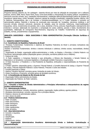 ESTUDE COM AS VÍDEO-AULAS DO CONCURSO VIRTUAL!

                                     PROGRAMAS DE CONHECIMENTOS ESPECÍFICOS

DESENHISTA CLASSE M
Programa Autocad, desenho 2d, 3d e plotagem - desenho técnico por meio da utilização de computador com o software
autocad, mínimo 2008; Word, Power Point, Excel, Corel Draw;Análise e interpretação de projetos gráficos: arquitetônico,
estrutural (concreto armado, aço), instalações hidrossanitárias, instalações elétricas;Representação gráfica de projetos de
arquitetura: planta baixa, cortes, fachadas, cobertura, plantas de situação e localização, instalações prediais, elétrica, cftv
e telefonia, hidrossanitárias, gás e de combate a incêndios;Acessibilidade; Lei n.º 8.666: licitações e contratos na
administração pública; Materiais e técnicas de construção para execução de: fundações, estruturas metálicas e de
concreto armado, alvenaria estrutural, alvenarias de vedação, pisos de concreto, coberturas, impermeabilização,
esquadrias, vidros, revestimentos de paredes, teto e pisos, divisórias e forros, pinturas; Especificação e planejamento de
materiais e serviços: elaboração de orçamento e composição de custos unitários, parciais e totais; levantamento de
quantidades, elaboração de cronograma físico-financeiro; Segurança do Trabalho: Fundamentos de segurança do
trabalho, normas, procedimentos e equipamentos.

ANALISTA JUDICIÁRIO – ÁREA JUDICIÁRIA E ÁREA ADMINISTRATIVA (Formação Ciências Jurídicas e
Sociais)

1 - DIREITO CONSTITUCIONAL
1.1- Constituição da República Federativa do Brasil
- Princípios Fundamentais: fundamentos e objetivos da República Federativa do Brasil e princípios norteadores das
relações internacionais.
-Direitos e Garantias Fundamentais: direitos e deveres individuais e coletivos; direitos sociais; nacionalidade; direitos
políticos.
- Organização do Estado: organização político-administrativa; a União, os Estados, o Município, o Distrito Federal e os
Territórios; administração pública (disposições gerais e princípios, servidores públicos civis e militares).
- Poderes da União.
- O Poder Legislativo: o Congresso Nacional e suas atribuições; a Câmara dos Deputados; o Senado Federal; os
Deputados e os Senadores; o processo legislativo; a fiscalização contábil, financeira e orçamentária.
- O Poder Executivo: o Presidente e o Vice-Presidente da República; atribuições e responsabilidades do Presidente da
República.
- O Poder Judiciário: disposições gerais; o Supremo Tribunal Federal; o Conselho Nacional de Justiça; o Superior Tribunal
de Justiça; Tribunais Regionais Federais e Juízes Federais; Tribunais e Juízes dos Estados.
- Funções Essenciais à Justiça.
- Sistema Tributário Nacional: princípios gerais; limitações do poder de tributar.
- Ordem Econômica e Financeira: princípios gerais da atividade econômica.
1.2 - A Constituição do Estado do Rio Grande do Sul
- Organização Político-administrativa do Estado.
- Organização dos Poderes: do Poder Judiciário.

2 - DIREITO ADMINISTRATIVO
2.1 – Conceito e Fontes do Direito Administrativo e Princípios informativos e interpretativos do regime
jurídico-administrativo.
2.2 - Administração Pública
- Estrutura Administrativa: conceito; elementos; poderes; organização; órgãos públicos; agentes públicos.
- Atividades Administrativas: conceito, natureza, fins e princípios básicos.
- Poderes e deveres do administrador público.
- Uso e abuso do poder.
2.3 - Poderes Administrativos
- Poder vinculado.
- Poder discricionário.
- Poder hierárquico.
- Poder disciplinar.
- Poder regulamentar.
- Poder de polícia.
2.4 - Atos Administrativos
- Conceito e requisitos.
- Atributos.
- Classificação.
- Espécies.
- Desfazimento: efeitos.
2.5 - Organização Administrativa Brasileira: Administração Direta e Indireta. Centralização e
Descentralização.
Tribunal de Justiça RS – FAURGS                                                     Edital N.º 11/2012 DRH – SELAP - RECSEL   20
 
