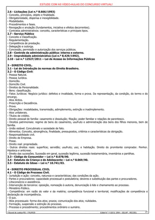 ESTUDE COM AS VÍDEO-AULAS DO CONCURSO VIRTUAL!

2.6 - Licitações (Lei n.º 8.666/1993)
- Conceito, princípios, objeto e finalidade.
- Obrigatoriedade, dispensa e inexigibilidade.
- Modalidades.
- Procedimentos e fases.
- Revogação e anulação (fundamentos, iniciativa e efeitos decorrentes).
- Contratos administrativos: conceito, características e principais tipos.
2.7 - Serviço Público
- Conceito e Classificação.
- Regulamentação.
- Competência de prestação.
- Delegação e outorga.
- Concessão, permissão e autorização dos serviços públicos.
2.8 - Controle da administração pública: interno e externo.
2.9 - Improbidade administrativa (Lei n.º 8.429/1992).
2.10 - Lei n.º 12527/2011 – Lei de Acesso às Informações Públicas

3 - DIREITO CIVIL.
3.1 - Lei de Introdução às normas do Direito Brasileiro.
3.2 - O Código Civil:
- Pessoa Natural.
- Pessoa Jurídica.
- Domicílio.
- Domicílio Civil.
- Direitos da Personalidade.
- Bens: classificação.
- Fatos Jurídicos: Negócio jurídico: defeitos e invalidade, forma e prova. Da representação, da condição, do termo e do
encargo.
- Atos ilícitos.
- Prescrição e Decadência.
- Prova.
- Obrigações: modalidades, transmissão, adimplemento, extinção e inadimplemento.
- Atos unilaterais.
- Títulos de crédito.
- Direito pessoal de família: casamento e dissolução; filiação; poder familiar e relações de parentesco.
- Direitos patrimoniais: regime de bens do casamento, usufruto e administração dos bens dos filhos menores, bem de
família.
- União estável. Concubinato e sociedade de fato.
- Alimentos. Conceito, abrangência, finalidade, pressupostos, critérios e características da obrigação.
- Responsabilidade civil.
- Direito de Empresa.
- Posse.
- Direito real: propriedade.
- Outros direitos reais: superfície; servidão; usufruto; uso; e habitação. Direito do promitente comprador. Penhor.
Hipoteca e anticrese.
- Direito das sucessões. Sucessão em geral, sucessão legítima, sucessão testamentária, inventários e partilhas.
3.3 - Código do Consumidor – Lei n.º 8.078/90.
3.4 - Estatuto da Criança e do Adolescente – Lei n.º 8.069/90.
3.5 - Estatuto do Idoso – Lei n.º 10.741/03.

4 - DIREITO PROCESSUAL CIVIL
4.1 - O Código de Processo Civil.
- Jurisdição e ação: conceito, natureza e características; das condições da ação.
- Partes e procuradores: capacidade processual e postulatória; deveres e substituição das partes e procuradores.
- Litisconsórcio e assistência.
- Intervenção de terceiros: oposição, nomeação à autoria, denunciação à lide e chamamento ao processo.
- Ministério Público.
- Competência: em razão do valor e da matéria; competência funcional e territorial; modificações de competência e
declaração de incompetência.
- O juiz.
- Atos processuais: forma dos atos; prazos; comunicação dos atos; nulidades.
- Formação, suspensão e extinção do processo.
- Processo e procedimento; procedimentos ordinário e sumário.
Tribunal de Justiça RS – FAURGS                                               Edital N.º 11/2012 DRH – SELAP - RECSEL   21
 