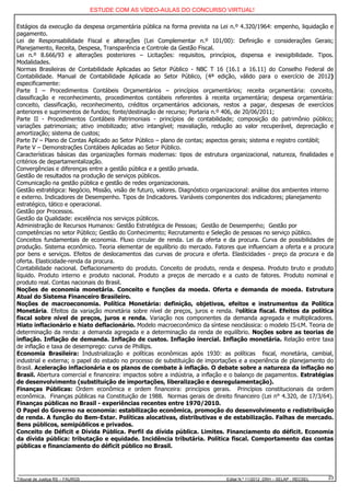 ESTUDE COM AS VÍDEO-AULAS DO CONCURSO VIRTUAL!

Estágios da execução da despesa orçamentária pública na forma prevista na Lei n.º 4.320/1964: empenho, liquidação e
pagamento.
Lei de Responsabilidade Fiscal e alterações (Lei Complementar n.º 101/00): Definição e considerações Gerais;
Planejamento, Receita, Despesa, Transparência e Controle da Gestão Fiscal.
Lei n.º 8.666/93 e alterações posteriores – Licitações: requisitos, princípios, dispensa e inexigibilidade. Tipos.
Modalidades.
Normas Brasileiras de Contabilidade Aplicadas ao Setor Público - NBC T 16 (16.1 a 16.11) do Conselho Federal de
Contabilidade. Manual de Contabilidade Aplicada ao Setor Público, (4ª edição, válido para o exercício de 2012)
especificamente:
Parte I – Procedimentos Contábeis Orçamentários – princípios orçamentários; receita orçamentária: conceito,
classificação e reconhecimento, procedimentos contábeis referentes à receita orçamentária; despesa orçamentária:
conceito, classificação, reconhecimento, créditos orçamentários adicionais, restos a pagar, despesas de exercícios
anteriores e suprimentos de fundos; fonte/destinação de recurso; Portaria n.º 406, de 20/06/2011;
Parte II - Procedimentos Contábeis Patrimoniais - princípios de contabilidade; composição do patrimônio público;
variações patrimoniais; ativo imobilizado; ativo intangível; reavaliação, redução ao valor recuperável, depreciação e
amortização; sistema de custos;
Parte IV – Plano de Contas Aplicado ao Setor Público – plano de contas; aspectos gerais; sistema e registro contábil;
Parte V – Demonstrações Contábeis Aplicadas ao Setor Público.
Características básicas das organizações formais modernas: tipos de estrutura organizacional, natureza, finalidades e
critérios de departamentalização.
Convergências e diferenças entre a gestão pública e a gestão privada.
Gestão de resultados na produção de serviços públicos.
Comunicação na gestão pública e gestão de redes organizacionais.
Gestão estratégica: Negócio, Missão, visão de futuro, valores. Diagnóstico organizacional: análise dos ambientes interno
e externo. Indicadores de Desempenho. Tipos de Indicadores. Variáveis componentes dos indicadores; planejamento
estratégico, tático e operacional.
Gestão por Processos.
Gestão da Qualidade: excelência nos serviços públicos.
Administração de Recursos Humanos: Gestão Estratégica de Pessoas; Gestão de Desempenho; Gestão por
competências no setor Público; Gestão do Conhecimento; Recrutamento e Seleção de pessoas no serviço público.
Conceitos fundamentais de economia. Fluxo circular de renda. Lei da oferta e da procura. Curva de possibilidades de
produção. Sistema econômico. Teoria elementar de equilíbrio do mercado. Fatores que influenciam a oferta e a procura
por bens e serviços. Efeitos de deslocamentos das curvas de procura e oferta. Elasticidades - preço da procura e da
oferta. Elasticidade-renda da procura.
Contabilidade nacional. Deflacionamento do produto. Conceito de produto, renda e despesa. Produto bruto e produto
líquido. Produto interno e produto nacional. Produto a preços de mercado e a custo de fatores. Produto nominal e
produto real. Contas nacionais do Brasil.
Noções de economia monetária. Conceito e funções da moeda. Oferta e demanda de moeda. Estrutura
Atual do Sistema Financeiro Brasileiro.
Noções de macroeconomia. Política Monetária: definição, objetivos, efeitos e instrumentos da Política
Monetária. Efeitos da variação monetária sobre nível de preços, juros e renda. Política fiscal. Efeitos da política
fiscal sobre nível de preços, juros e renda. Variação nos componentes da demanda agregada e multiplicadores.
Hiato inflacionário e hiato deflacionário. Modelo macroeconômico da síntese neoclássica: o modelo IS-LM. Teoria de
determinação da renda: a demanda agregada e a determinação da renda de equilíbrio. Noções sobre as teorias de
inflação. Inflação de demanda. Inflação de custos. Inflação inercial. Inflação monetária. Relação entre taxa
de inflação e taxa de desemprego: curva de Phillips.
Economia Brasileira: Industrialização e políticas econômicas após 1930: as políticas fiscal, monetária, cambial,
industrial e externa; o papel do estado no processo de substituição de importações e a experiência de planejamento do
Brasil. Aceleração inflacionária e os planos de combate à inflação. O debate sobre a natureza da inflação no
Brasil. Abertura comercial e financeira: impactos sobre a indústria, a inflação e o balanço de pagamentos. Estratégias
de desenvolvimento (substituição de importações, liberalização e desregulamentação).
Finanças Públicas: Ordem econômica e ordem financeira: princípios gerais. Princípios constitucionais da ordem
econômica. Finanças públicas na Constituição de 1988. Normas gerais de direito financeiro (Lei n° 4.320, de 17/3/64).
Finanças públicas no Brasil - experiências recentes entre 1970/2010.
O Papel do Governo na economia: estabilização econômica, promoção do desenvolvimento e redistribuição
de renda. A função do Bem-Estar. Políticas alocativas, distributivas e de estabilização. Falhas de mercado.
Bens públicos, semipúblicos e privados.
Conceito de Déficit e Dívida Pública. Perfil da dívida pública. Limites. Financiamento do déficit. Economia
da dívida pública: tributação e equidade. Incidência tributária. Política fiscal. Comportamento das contas
públicas e financiamento do déficit público no Brasil.




Tribunal de Justiça RS – FAURGS                                                Edital N.º 11/2012 DRH – SELAP - RECSEL   23
 