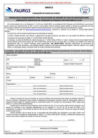ESTUDE COM AS VÍDEO-AULAS DO CONCURSO VIRTUAL!

                                                                 ANEXO II


                                              FUNDAÇÃO DE APOIO DA UFRGS

         FORMULÁRIO/REQUERIMENTO PARA SOLICITAÇÃO DE ISENÇÃO DE TAXA DE INSCRIÇÃO PARA
                    CANDIDATOS INSCRITOS NA CONDIÇÃO DE PESSOAS COM DEFICIÊNCIA (PcD)

    Em conformidade com a Lei Estadual n.º 13.153, de 16/04/2009, os candidatos PcDs (Pessoas com Deficiência), que tiverem
renda mensal per capita familiar de até 1,5 (um e meio) salário mínimo nacional, podem pleitear a isenção de pagamento de Taxa
de Inscrição, mediante o preenchimento deste formulário/requerimento e do cumprimento dos procedimentos a seguir:
    a) efetuar a inscrição em http://www.faurgsconcursos.ufrgs.br, conforme o subitem 3.4 do Edital n.º 11/2012-DRH–SELAP–
RECSEL;
    b) preencher este formulário/requerimento de solicitação de isenção;
     c) emitir o boleto bancário, sem efetuar o pagamento (inscrição provisória), até saber se o seu pedido foi deferido, conforme o
     Cronograma de Execução do Edital n.º 11/2012-DRH–SELAP–RECSEL;
     d) entregar, na sede da FAURGS (Av. Bento Gonçalves, n.o 9.500, Prédio 43.609, 3.º andar, Campus Vale da Universidade Federal
     do Rio Grande do Sul Porto Alegre, RS, CEP 91.501-970), das 9h às 17h, em dias úteis, ou remeter, por SEDEX, com Aviso de
     Recebimento (AR), no mesmo endereço antes especificado, até 20/07/2012, fotocópia autenticada de documento de
     identidade, com foto atualizada, e do Atestado Médico (original ou fotocópia autenticada) legível, conforme subitem 3.6.2, deste
     Edital, e a declaração abaixo, constante neste formulário, devidamente assinada.

O candidato, cujo pedido de isenção for indeferido e que tiver interesse em permanecer no Concurso, deverá efetuar
o pagamento da respectiva Taxa de Inscrição até 07/08/2012.
   Nome Completo:

   CPF:                                          Data de
                                                                                                Sexo: ( ) F              ( )M
                                                 Nascimento:
                                                 Data de
   RG:                                                                                          Sigla do Órgão Emissor/UF:
                                                 Emissão:
   N.º de Inscrição no Concurso        Endereço:
   Público:


   Bairro:                                                                Cidade:

   CEP:                                    Estado:                Telefone: ( )                        Celular: ( )
   E-mail:

   Dependentes:_______
   _________________________________Grau de parentesco:________________Data de Nascimento:______________
   _________________________________Grau de parentesco:________________Data de Nascimento:______________
   _________________________________Grau de parentesco:________________Data de Nascimento:______________
   _________________________________Grau de parentesco:________________Data de Nascimento:______________


         Solicito a isenção de Taxa de Inscrição no Concurso Público para provimento dos Cargos de Analista Judiciário,
  Técnico Judiciário, Taquígrafo Forense Classe P, Bibliotecário Pesquisador Judiciário Classe R, Historiógrafo Classe P,
  Assistente Social Classe R, Arquiteto Classe R, Desenhista Classe M E Auxiliar De Comunicação (TJM), regido pelo
  Edital n.° 11/2012–DRH–SELAP–RECSEL.
         Declaro que a renda mensal per capita de minha família é de até 1,5 (um e meio) salário mínimo nacional e que
  atendo às condições e aos requisitos estabelecidos na Lei Estadual n.o 13.153, de 16 de abril de 2009, e ao
  estabelecido no subitem 3.6 do Edital de Abertura de Concurso Público promovido pelo Tribunal de Justiça do Estado
  do Rio Grande do Sul.
         Declaro também, sob as penas da Lei, a veracidade das informações aqui prestadas e que estou ciente e de
  acordo com todas as exigências especificadas no Edital n.° 11/2012–DRH–SELAP– RECSEL, notadamente aquelas que
  versam acerca das condições de isenção da Taxa de Inscrição.

                                  ________________________, ____ de _________________ de 2012.


                                           _________________________________________
                                                      Assinatura do Candidato
Página 1/1                 MD-SC- FORMULÁRIO REQUERIMENTO/PARA SOLICITAÇÃO DE INSCRIÇÃO ISENÇÃO DE TAXA
Tribunal de Justiça RS – FAURGS                                                               Edital N.º 11/2012 DRH – SELAP - RECSEL   27
 