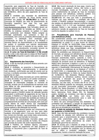 ESTUDE COM AS VÍDEO-AULAS DO CONCURSO VIRTUAL!

requerente, para pagamento da Taxa de Inscrição, em             3.3.9 Não haverá devolução de taxa paga, mesmo que
qualquer agência bancária, até a data de vencimento nele        o candidato, por qualquer motivo, não tenha a sua
indicada. Não serão aceitos pagamentos efetuados após o         inscrição homologada, exceto se for provido recurso
dia 07/08/2012, último dia para pagamento da Taxa de            contra indeferimento de isenção da Taxa de Inscrição
Inscrição.                                                      para pessoas com deficiência, conforme subitem 3.6
3.2.5 O candidato que necessitar de atendimento                 (estabelecida na Lei n.º 13.153, de 16/04/2009).
especial para a realização da Prova Escrita deverá              3.3.10 Tendo em vista que todo o procedimento é
formalizar seu pedido até 06/08/2012 ao Setor de                realizado por meio eletrônico, o candidato não deve
Concursos da FAURGS, por meio de preenchimento de               remeter à FAURGS qualquer documentação, à exceção
formulário específico para esse fim, que será                   dos pedidos de atendimento especial (conforme disposto
disponibilizado        no         endereço         eletrônico   nos subitens 3.2.5 e 3.5) que necessitam apresentar
www.faurgsconcursos.ufrgs.br. Este formulário deverá ser        Atestado Médico e das pessoas com deficiência que
entregue pessoalmente ou remetido por SEDEX, para a             solicitarem isenção de pagamento da Taxa de Inscrição
FAURGS, no endereço constante no subitem 1.1 deste              (conforme disposto no subitem 3.6.1).
Edital, juntamente com Atestado Médico (original ou
fotocópia autenticada) que comprove o tipo de                   3.4      Procedimento para Inscrição de Pessoas
necessidade, bem como as condições diferenciadas de que         com Deficiência (PcDs)
necessitem. A solicitação será             analisada     pela   São considerados pessoas com deficiência (PcDs) os
Coordenação do Setor de Concursos da FAURGS e                   candidatos que se enquadrarem em uma das categorias
atendida dentro da disponibilidade e da razoabilidade           estabelecidas no artigo 3.º e seus incisos do Decreto
do pedido. O candidato que solicitar atendimento                Estadual n.º 44.300, de 20/02/2006. Esses candidatos
especial deve verificar a resposta de seu pedido, bem           poderão concorrer às vagas destinadas a pessoas com
como o tipo de atendimento concedido através do                 deficiência desde que haja compatibilidade entre as
endereço eletrônico www.faurgsconcursos.ufrgs.br.               atribuições do cargo e a deficiência alegada.
3.2.6 O valor da Taxa de Inscrição é de R$ 122,00               3.4.1 Os candidatos que declararem, no Requerimento
(cento e vinte e dois reais) para os cargos de Nível Superior   de Inscrição, ser pessoa com deficiência deverão entregar
e de R$ 54,00 (cinquenta e quatro reais) para os cargos de      ou remeter à FAURGS Atestado Médico (original ou
Nível Médio.                                                    fotocópia autenticada) legível, contendo o nome, a
                                                                assinatura, a data e o número do CRM do Médico, com a
3.3     Regulamento das Inscrições                              indicação da provável causa de deficiência. O Atestado
3.3.1 O ato de inscrição produzirá eficácia somente com         Médico deve mencionar a espécie e o grau ou o nível da
sua homologação.                                                deficiência, indicando, obrigatoriamente, sua classificação
3.3.2 O candidato, ao preencher o Requerimento de               segundo a Classificação Internacional de Doenças (CID-
Inscrição, reconhece, automaticamente, a declaração             10), conforme as exigências da Lei Estadual n.º 10.228,
nele constante, confirmando que está de acordo com as           de 06/07/1994, e o estabelecido no Ato Regimental n.º
normas e condições previstas neste Edital e na legislação       05/2010, disponibilizado no Diário da Justiça Eletrônico,
pertinente em vigor.                                            de 31/08/2010. Nos Atestados Médicos relativos à
3.3.3 Não serão aceitas inscrições por correio eletrônico       comprovação de deficiência auditiva, deverá constar,
(e-mail), fac-símile, via postal ou em caráter condicional.     claramente, a descrição dos grupos de frequência
3.3.4 O candidato é responsável pela exatidão e                 auditiva comprometidos. Durante o período das
veracidade de informações prestadas no momento da               inscrições, nos dias úteis, no horário das 9h às 17h, os
inscrição, arcando com as consequências de eventuais erros      Atestados Médicos poderão ser entregues, pessoalmente
e/ou falhas do não preenchimento de qualquer campo              ou por procurador (procuração simples), na sede da
necessário à inscrição.                                         FAURGS (Av. Bento Gonçalves, n.º 9500, Prédio 43.609,
3.3.5 O candidato terá sua inscrição provisória aceita          3.º andar, Setor de Concursos, Campus Vale da UFRGS,
somente quando a FAURGS receber da instituição bancária         Bairro Agronomia, Porto Alegre, RS). Os Atestados
responsável a confirmação de pagamento de sua Taxa de           podem, também ser remetidos, com data de postagem
Inscrição. A FAURGS e o Tribunal de Justiça do RS não se        até 21/08/2012, por Sedex, com Aviso de
responsabilizam por inscrições não recebidas por motivos de     Recebimento (AR), exclusivamente para a sede da
ordem técnica de computadores, falhas de comunicação,           FAURGS, no endereço antes especificado.
congestionamento de linhas de comunicação, bem como por         O último dia para entrega/remessa dos atestados dos
outros fatores de ordem técnica que impossibilitem              candidatos que solicitarem a isenção do pagamento da
transferência de dados. O descumprimento das instruções         Taxa de Inscrição é 20/07/2012, para que haja tempo
acima implicará a não efetivação da inscrição.                  hábil para as providências necessárias.
3.3.6 O candidato deverá guardar seu comprovante de             3.4.2 A data de emissão do Atestado Médico deve
inscrição e de pagamento, uma vez que, para obter               ser posterior a 13/04/2012.
qualquer informação sobre o Concurso, deverá indicar o          3.4.3 Caso não haja aprovação dos candidatos inscritos
seu número de inscrição, que consta neste comprovante,          na condição de pessoas com deficiência em número
sendo garantia de sua inscrição no Concurso.                    suficiente para o preenchimento de vagas reservadas,
3.3.7 Não serão homologadas inscrições pagas com                essas serão preenchidas pelos demais candidatos
cheques sem a devida provisão de fundos. Os cheques             aprovados, com estrita observância da ordem de
sem provisão de fundos não serão reapresentados.                classificação geral final do concurso.
3.3.8 A FAURGS, em hipótese alguma, processará                  3.4.4 De acordo com o disposto no artigo 3.º do Ato
qualquer registro de pagamento em data posterior à              Regimental n.º 05/2010, estes candidatos participarão da
indicada no documento para o pagamento da Taxa de               seleção em igualdade de condições com os demais no
Inscrição.                                                      que se refere a conteúdo, avaliação, duração,
                                                                equipamento, horário e local de realização da prova.
Tribunal de Justiça RS – FAURGS                                                  Edital N.º 11/2012 DRH – SELAP - RECSEL   8
 