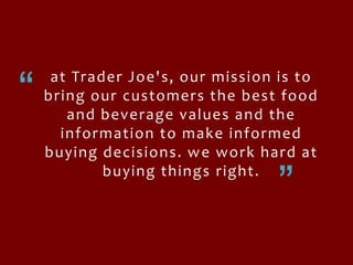 “at Trader Joe's, our mission is to bring our customers the best food and beverage values and the information to make informed buying decisions. we work hard at buying things right. “