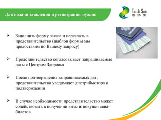 Для подачи заявления и регистрации нужно:



   Заполнить форму заказа и переслать в
    представительство (шаблон формы мы
    предоставим по Вашему запросу)

   Представительство согласовывает запрашиваемые
    даты с Центром Здоровья

   После подтверждения запрашиваемых дат,
    представительство уведомляет дистрибьютора о
    подтверждении

   В случае необходимости представительство может
    содействовать в получении визы и покупки авиа-
    билетов
 