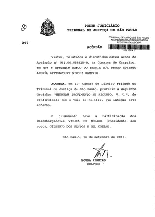 PODER JUDICIÁRIO
                          TRIBUNAL DE JUSTIÇA DE SÃO PAULO
                                                      TRIBUNAL DE JUSTIÇA DE SÃO PAULO
                                                       ACÓRDÃO/DECISÃO MONOCRÁTICA
2 9 7                                                       REGISTRADO(A) SOB N°

                                     ACÓRDÃO          i mm um mu mu um um um um m mi
                                                                *03213241*

               Vistos, relatados e discutidos estes autos de
        Apelação n° 991.06.058825-0, da Comarca de Cruzeiro,
        em que é apelante BANCO DO BRASIL S/A sendo apelado
        ANDRÉA BITTENCOURT NICOLI SAMPAIO.


               ACORDAM, em 11 a Câmara de Direito Privado do
        Tribunal de Justiça de São Paulo, proferir a seguinte
        decisão: "NEGARAM PROVIMENTO AO RECURSO. V. U.", de
        conformidade com o voto do Relator, que integra este
        acórdão.


                O   julgamento     teve     a      participação        dos
        Desembargadores   VIEIRA    DE    MORAES     (Presidente       sem
        voto), GILBERTO DOS SANTOS E GIL COELHO.


                      São Paulo, 16 de setembro de 2010.




                                   MOURA RIBEIRO
                                      RELATOR •
 