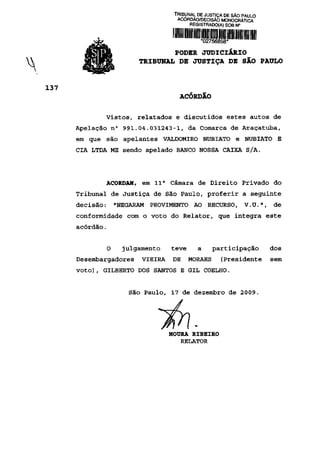 TRIBUNAL DE JUSTIÇA DE SÃO PAULO
                              ACÓRDÃO/DECISÃO MONOCRÁTICA
                                   REGISTRADO(A) SOB N°




                          PODER JUDICIÁRIO
                  TRIBUNAL DE JUSTIÇA DE SÃO PAULO



                               ACÓRDÃO

       Vistos, relatados e discutidos estes autos de
Apelação n° 991.04.031243-1, da Comarca de Araçatuba,
em que são apelantes VALDOMIRO NUBIATO e NUBIATO E
CIA LTDA ME sendo apelado BANCO NOSSA CAIXA S/A.




       ACORDAM, em 11 a Câmara de Direito Privado do
Tribunal de Justiça de São Paulo, proferir a seguinte
decisão:    "NEGARAM   PROVIMENTO AO RECURSO, V.U.", de
conformidade com o voto do Relator, que integra este
acórdão.


        O     julgamento    teve      a     participação        dos
Desembargadores    VIEIRA    DE    MORAES      (Presidente      sem
voto), GILBERTO DOS SANTOS E GIL COELHO.


               São Paulo, 17 de dezembro de 2009.




                            MOURA RIBEIRO
                               RELATOR
 