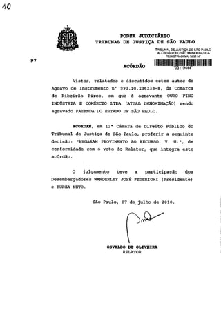 PODER JUDICIÁRIO
                   TRIBUNAL DE JUSTIÇA DE SÃO PAULO
                                          TRIBUNAL DE JUSTIÇA DE SÃO PAULO
                                           ACÓRDÃO/DECISÃO MONOCRÁTICA
                                                REGISTRADO(A) SOB N°


                             ACÓRDÃO                *03iig-SS!l*

           Vistos, relatados e discutidos estes autos de
Agravo de Instrumento n° 990.10.236238-8, da Comarca
de Ribeirão Pires, em que é agravante OURO FINO
INDÚSTRIA E COMÉRCIO LTDA (ATUAL DENOMINAÇÃO) sendo
agravado FAZENDA DO ESTADO DE SÃO PAULO.


       ACORDAM, em 12a Câmara de Direito Público do
Tribunal de Justiça de São Paulo, proferir a seguinte
decisão:    "NEGARAM PROVIMENTO AO RECURSO. V. U.",          de
conformidade com o voto do Relator, que integra este
acórdão.


       O      julgamento   teve   a    participação        dos
Desembargadores WANDERLEY JOSÉ FEDERIGHI (Presidente)
e BURZA NETO.


                  São Paulo, 07 de, julho de 2010.




                       OSVALDO DE OLIVEIRA
                             RELATOR
 