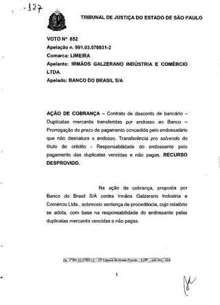 TRIBUNAL DE JUSTIÇA DO ESTADO DE SÃO PAULO



VOTO N° 852
Apelação n. 991.03.078931-2
Comarca: LIMEIRA
Apelante: IRMÃOS GALZERANO INDÚSTRIA E COMÉRCIO
LTDA.
Apelado: BANCO DO BRASIL S/A




AÇÃO DE COBRANÇA - Contrato de desconto de bancário -
Duplicatas mercantis transferidas por endosso ao Banco                                         -
Prorrogação do prazo de pagamento concedida pelo endossatário
que não desnatura o endosso. Transferência pro solvendo do
título   de crédito          - Responsabilidade                  do endossante              pelo
pagamento das duplicatas vencidas e não pagas. RECURSO
DESPROVIDO.




                                   Na ação de cobrança, proposta por
Banco do Brasil S/A contra Irmãos Galzerano Indústria e
Comércio Ltda., sobreveio sentença de procedência, cujo relatório
se adota, com base na responsabilidade do endossante pelas
duplicatas mercantis vencidas e não pagas.




         |Ap. n" 991.03.078931-2 - 23a Câmara de Direito Privado - TJSP - voto 852 - akn|
 