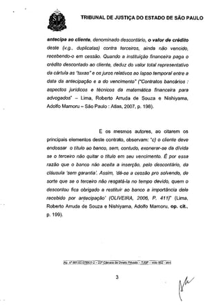TRIBUNAL DE JUSTIÇA DO ESTADO DE SÃO PAULO


antecipa ao cliente, denominado descontário, o valor de crédito
deste (v.g., duplicatas) contra terceiros, ainda não vencido,
recebendo-o em cessão. Quando a instituição financeira paga o
crédito descontado ao cliente, deduz do valor total representativo
da cártula as "taxas" e os juros relativos ao lapso temporal entre a
data da antecipação e a do vencimento" ("Contratos bancários :
aspectos jurídicos e técnicos da matemática financeira para
advogados" - Lima, Roberto Arruda de Souza e Nishiyama,
Adolfo Mamoru - São Paulo : Atlas, 2007, p. 198).




                                     E os mesmos autores, ao citarem os
principais elementos deste contrato, observam: "c) o cliente deve
endossar o título ao banco, sem, contudo, exonerar-se da divida
se o terceiro não quitar o título em seu vencimento. É por essa
razão que o banco não aceita a inserção, pelo descontário, da
cláusula 'sem garantia'. Assim, 'dá-se a cessão pro solvendo, de
sorte que se o terceiro não resgatá-la no tempo devido, quem o
descontou fica obrigado a restituir ao banco a importância dele
recebido por antecipação' (OLIVEIRA, 2006, P. 411)" (Lima,
Roberto Arruda de Souza e Nishiyama, Adolfo Mamoru, op. cit.,
p. 199).




           |Ãp. n° 991.03X178931-2 - 23a Câmara de Direito Privado - TJSP - voto 852 - akn[
 