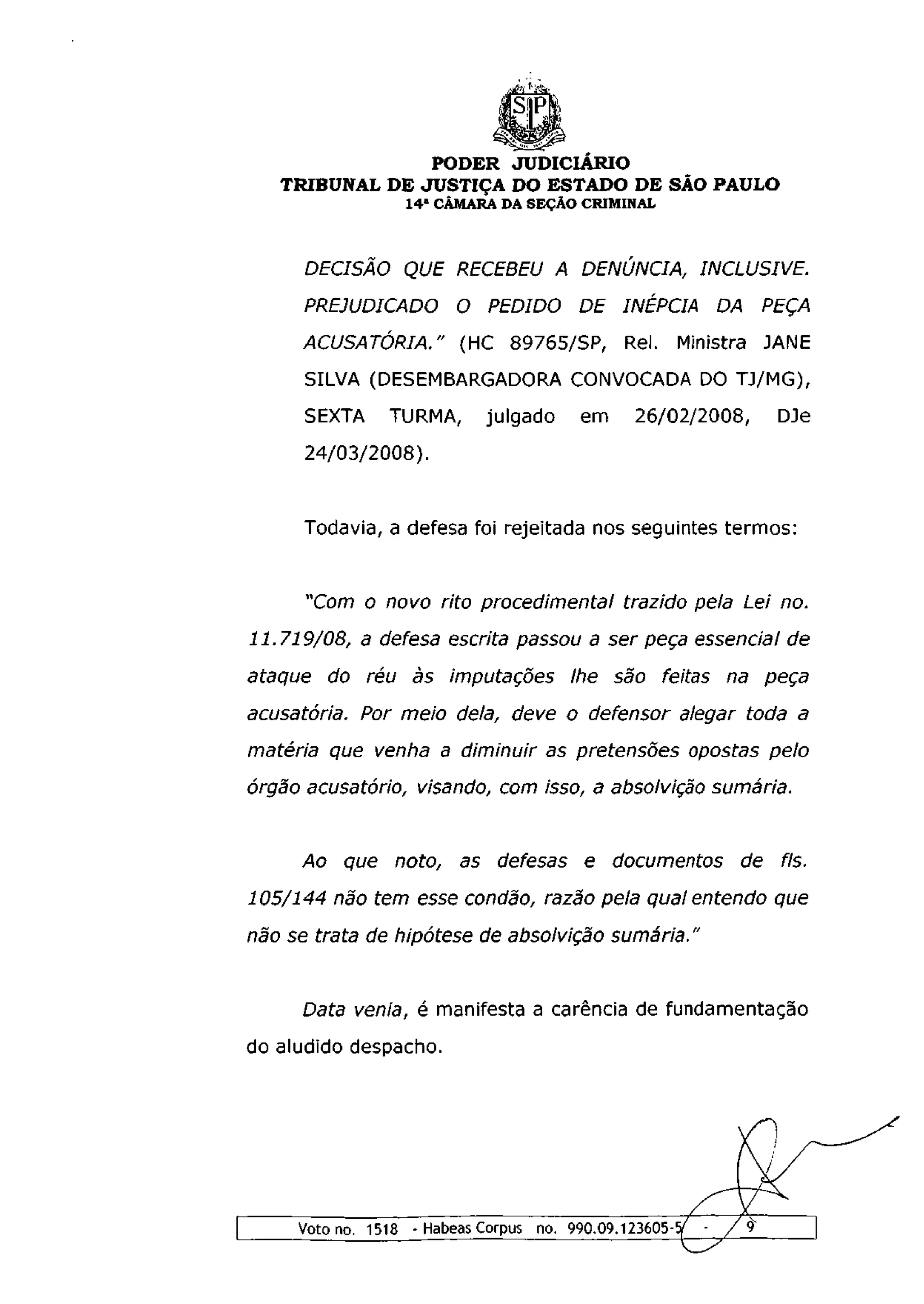 .Mh^



                PODER JUDICIÁRIO
   TRIBUNAL DE JUSTIÇA DO ESTADO DE SÃO PAULO
                  1 4 a CÂMARA DA SEÇÃO CRIMINAL



      DECISÃO QUE RECEBEU A DENUNCIA, INCLUSIVE.
      PREJUDICADO O PEDIDO DE INÉPCIA DA PEÇA
     ACUSATÓRIA." (HC 89765/SP, Rei. Ministra JANE
      SILVA (DESEMBARGADORA CONVOCADA DO TJ/MG),
      SEXTA     TURMA,       julgado     em     26/02/2008,   DJe
      24/03/2008).


      Todavia, a defesa foi rejeitada nos seguintes termos:


      "Com o novo rito procedimental trazido pela Lei no.
11.719/08, a defesa escrita passou a ser peça essencial de
ataque do réu às imputaçoes lhe são feitas na peça
acusatória. Por meio dela, deve o defensor alegar toda a
matéria que venha a diminuir as pretensões opostas pelo
órgão acusatório, visando, com isso, a absolvição sumária.


     Ao que noto,        as defesas e documentos de fls.
105/144 não tem esse condão, razão pela qual entendo que
não se trata de hipótese de absolvição sumária."


     Data venia, é manifesta a carência de fundamentação
do aludido despacho.




     Voto no. 1518 - Habeas Corpus no. 990.09.123605-
 