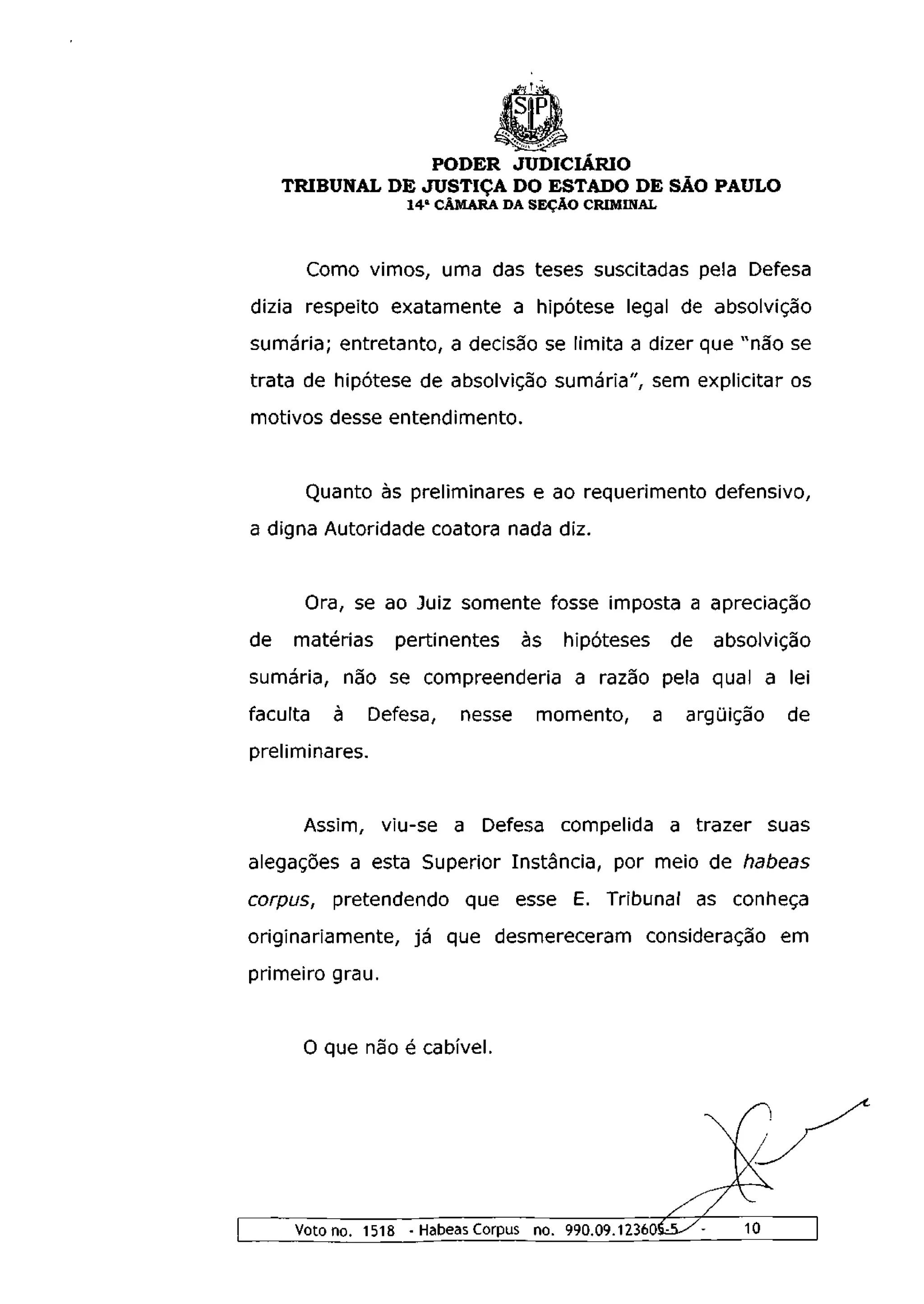 PODER JUDICIÁRIO
     TRIBUNAL DE JUSTIÇA DO ESTADO DE SÃO PAULO
                   1 4 a CÂMARA DA SEÇÃO CRIMINAL



       Como vimos, uma das teses suscitadas pela Defesa
dizia respeito exatamente a hipótese legal de absolvição
sumária; entretanto, a decisão se limita a dizer que "não se
trata de hipótese de absolvição sumária", sem explicitar os
motivos desse entendimento.


       Quanto às preliminares e ao requerimento defensivo,
a digna Autoridade coatora nada diz.


       Ora, se ao Juiz somente fosse imposta a apreciação
de    matérias    pertinentes     às   hipóteses       de   absolvição
sumária, não se compreenderia a razão pela qual a lei
faculta   à     Defesa,   nesse     momento,       a    argüição    de
preliminares.


       Assim, viu-se a Defesa compelida a trazer suas
alegações a esta Superior Instância, por meio de habeas
corpus, pretendendo que esse E. Tribunal as conheça
originariamente, já que desmereceram consideração em
primeiro grau.


       O que não é cabível.




      Voto no. 1518 - Habeas Corpus no. 990.09.123605J-/-      10
 