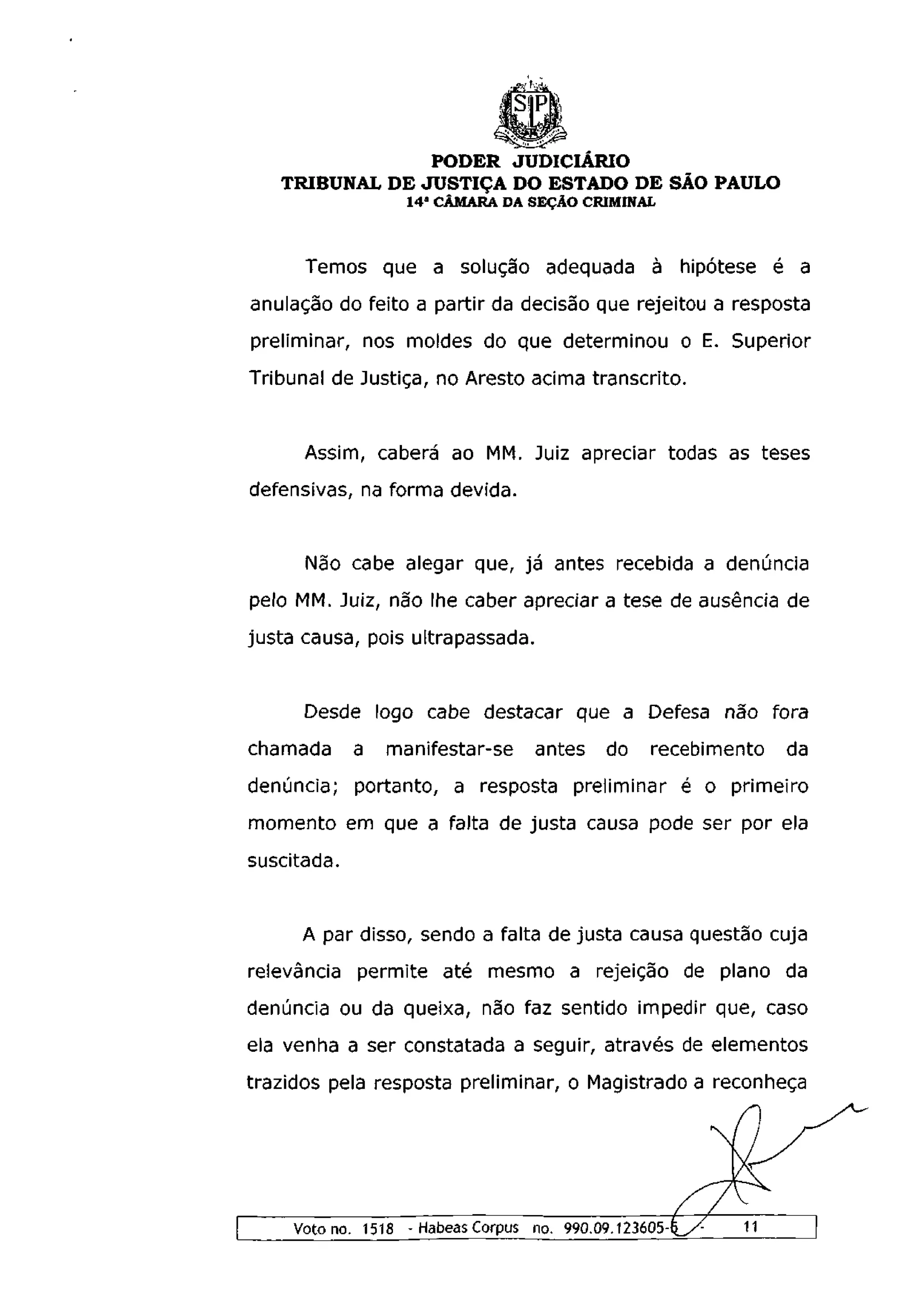 PODER JUDICIÁRIO
   TRIBUNAL DE JUSTIÇA DO ESTADO DE SÃO PAULO
                   1 4 a CÂMARA DA SEÇÃO CRIMINAL



      Temos que a solução adequada à hipótese é a
anulação do feito a partir da decisão que rejeitou a resposta
preliminar, nos moldes do que determinou o E. Superior
Tribunal de Justiça, no Aresto acima transcrito.


      Assim, caberá ao MM. Juiz apreciar todas as teses
defensivas, na forma devida.


      Não cabe alegar que, já antes recebida a denúncia
pelo MM. Juiz, não lhe caber apreciar a tese de ausência de
justa causa, pois ultrapassada.


      Desde logo cabe destacar que a Defesa não fora
chamada      a   manifestar-se    antes     do   recebimento   da
denúncia; portanto, a resposta preliminar é o primeiro
momento em que a falta de justa causa pode ser por ela
suscitada.


     A par disso, sendo a falta de justa causa questão cuja
relevância permite até mesmo a rejeição de plano da
denúncia ou da queixa, não faz sentido impedir que, caso
ela venha a ser constatada a seguir, através de elementos
trazidos pela resposta preliminar, o Magistrado a reconheça




    Voto no. 1518 - Habeas Corpus no. 990.09.123605-
 