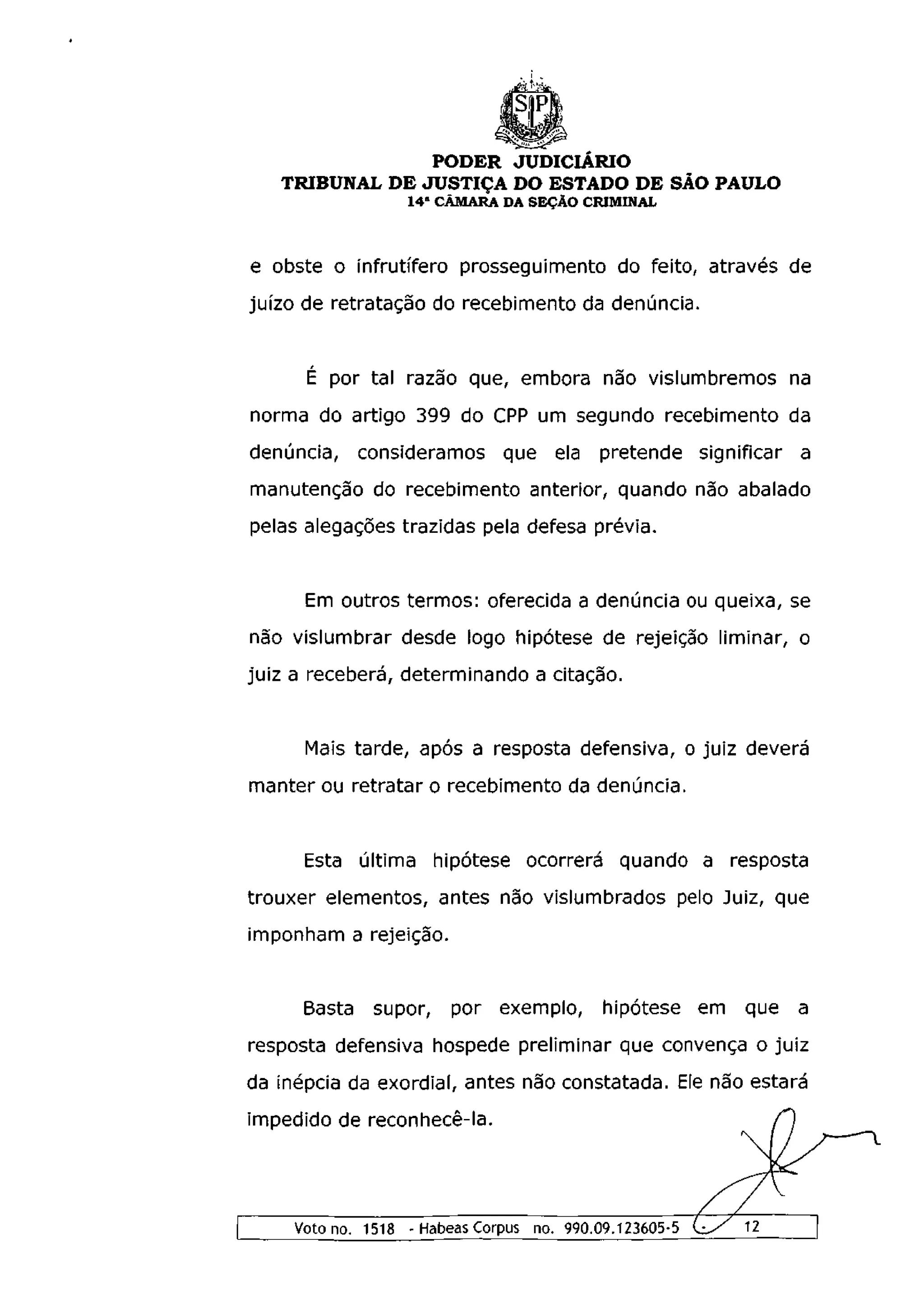 PODER JUDICIÁRIO
   TRIBUNAL DE JUSTIÇA DO ESTADO DE SÃO PAULO
                   14 a CÂMARA DA SEÇÃO CRIMINAL



e obste o infrutífero prosseguimento do feito, através de
juízo de retratação do recebimento da denúncia.


      É por tal razão que, embora não vislumbremos na
norma do artigo 399 do CPP um segundo recebimento da
denúncia, consideramos que ela pretende significar a
manutenção do recebimento anterior, quando não abalado
pelas alegações trazidas pela defesa prévia.


      Em outros termos: oferecida a denúncia ou queixa, se
não vislumbrar desde logo hipótese de rejeição liminar, o
juiz a receberá, determinando a citação.


      Mais tarde, após a resposta defensiva, o juiz deverá
manter ou retratar o recebimento da denúncia.


      Esta última hipótese ocorrerá quando a resposta
trouxer elementos, antes não vislumbrados pelo Juiz, que
imponham a rejeição.


      Basta    supor,    por exemplo, hipótese em que a
resposta defensiva hospede preliminar que convença o juiz
da inépcia da exordial, antes não constatada. Ele não estará
impedido de reconhecê-la.




     Voto no. 1518 - Habeas Corpus no. 990.09.123605-5
 