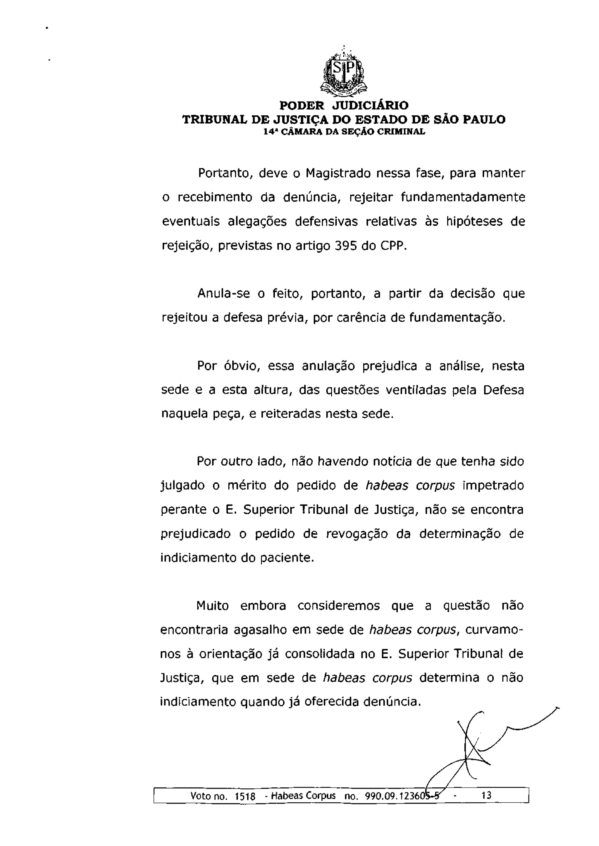 PODER JUDICIÁRIO
   TRIBUNAL DE JUSTIÇA DO ESTADO DE SÃO PAULO
                  1 4 a CÂMARA DA SEÇÃO CRIMINAL



      Portanto, deve o Magistrado nessa fase, para manter
o recebimento da denúncia, rejeitar fundamentadamente
eventuais alegações defensivas relativas às hipóteses de
rejeição, previstas no artigo 395 do CPP.


     Anula-se o feito, portanto, a partir da decisão que
rejeitou a defesa prévia, por carência de fundamentação.


      Por óbvio, essa anulação prejudica a análise, nesta
sede e a esta altura, das questões ventiladas pela Defesa
naquela peça, e reiteradas nesta sede.


     Por outro lado, não havendo notícia de que tenha sido
julgado o mérito do pedido de habeas corpus impetrado
perante o E. Superior Tribunal de Justiça, não se encontra
prejudicado o pedido de revogação da determinação de
indiciamento do paciente.


     Muito embora consideremos que a questão           não
encontraria agasalho em sede de habeas corpus, curvamo-
nos à orientação já consolidada no E. Superior Tribunal de
Justiça, que em sede de habeas corpus determina o não
indiciamento quando já oferecida denúncia.




                                                 Ã
    Voto no. 1518 - Habeas Corpus no. 990.09.12360
 