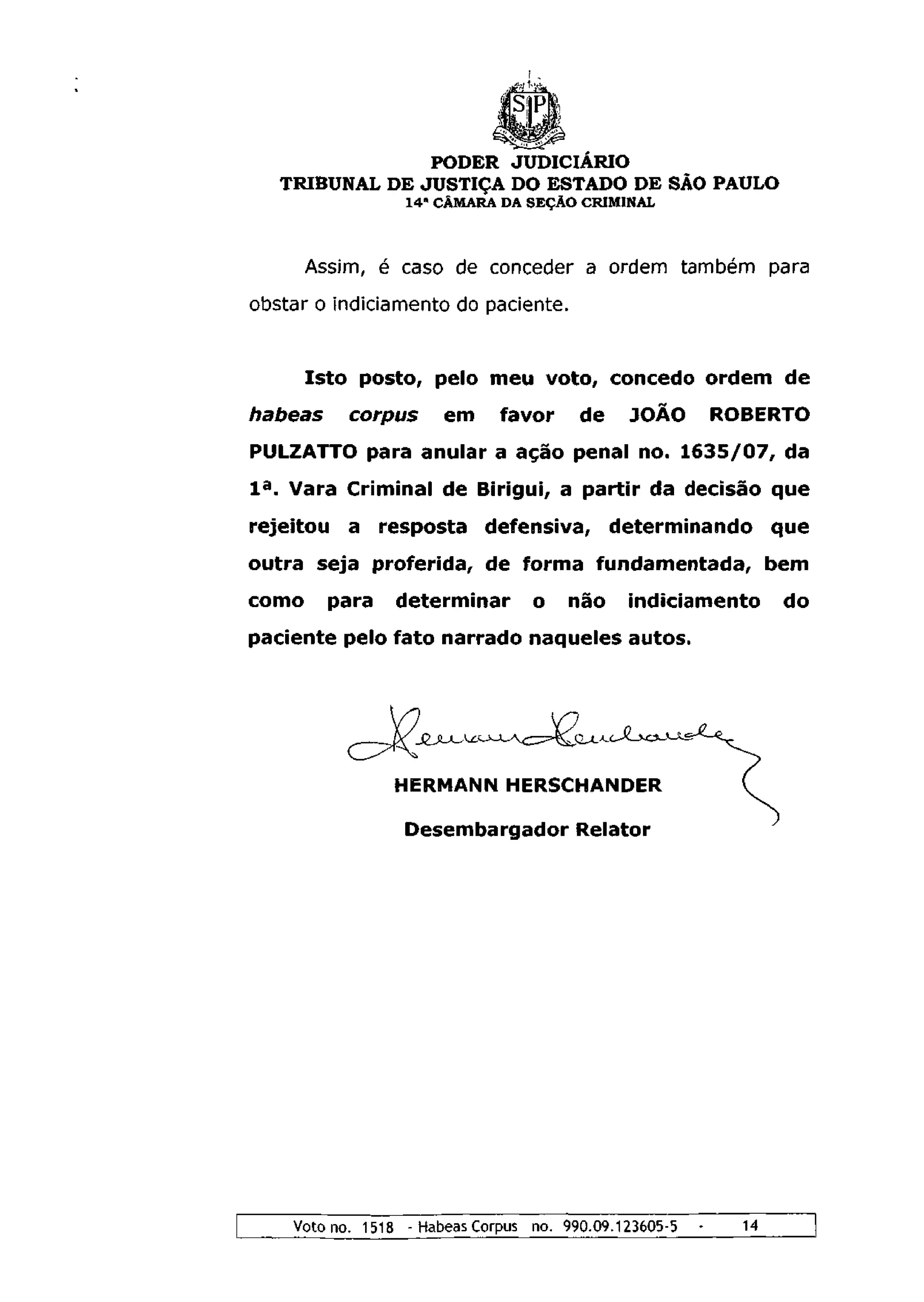 PODER JUDICIÁRIO
   TRIBUNAL DE JUSTIÇA DO ESTADO DE SÃO PAULO
                  1 4 a CÂMARA DA SEÇÃO CRIMINAL



       Assim, é caso de conceder a ordem também para
obstar o indiciamento do paciente.


       Isto posto, pelo meu voto, concedo ordem de
habeas     corpus      em     favor     de     JOÃO         ROBERTO
PULZATTO para anular a ação penal no. 1 6 3 5 / 0 7 , da
I a . Vara Criminal de Birigui, a partir da decisão que
rejeitou   a resposta defensiva, determinando                      que
outra seja proferida, de forma fundamentada, bem
como     para    determinar       o    não    indiciamento         do
paciente pelo fato narrado naqueles autos.




                HERMANN HERSCHANDER

                  Desembargador Relator




    Voto no. 1518 - Habeas Corpus no. 990.09.123605-5   -     14
 