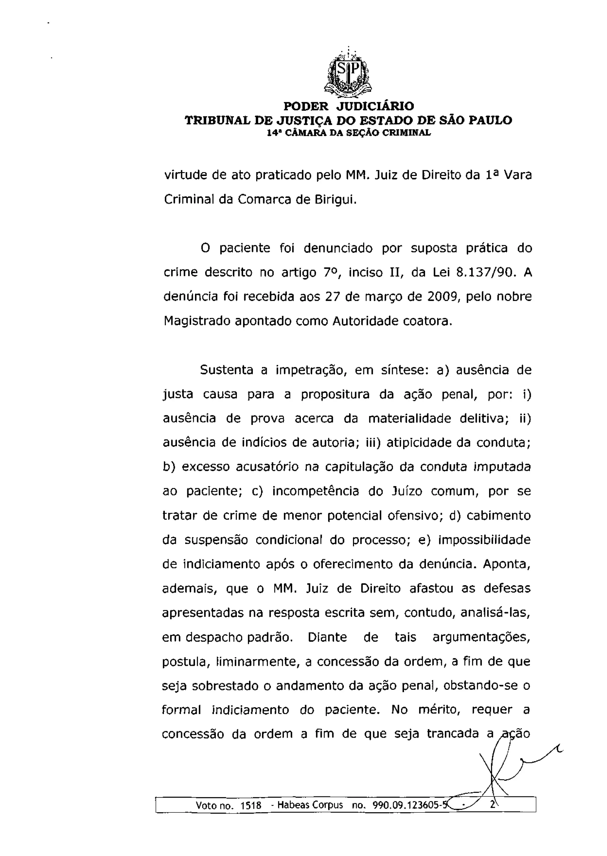PODER JUDICIÁRIO
   TRIBUNAL DE JUSTIÇA DO ESTADO DE SÃO PAULO
                  1 4 a CÂMARA DA SEÇÃO CRIMINAL



virtude de ato praticado pelo MM. Juiz de Direito da I a Vara
Criminal da Comarca de Birigui.


      O paciente foi denunciado por suposta prática do
crime descrito no artigo 7 o , inciso I I , da Lei 8.137/90. A
denúncia foi recebida aos 27 de março de 2009, pelo nobre
Magistrado apontado como Autoridade coatora.


      Sustenta a impetração, em síntese: a) ausência de
justa causa para a propositura da ação penal, por: i)
ausência de prova acerca da materialidade delitiva; ii)
ausência de indícios de autoria; iii) atipicidade da conduta;
b) excesso acusatório na capitulação da conduta imputada
ao paciente; c) incompetência do Juízo comum, por se
tratar de crime de menor potencial ofensivo; d) cabimento
da suspensão condicional do processo; e) impossibilidade
de indiciamento após o oferecimento da denúncia. Aponta,
ademais, que o MM. Juiz de Direito afastou as defesas
apresentadas na resposta escrita sem, contudo, analisá-las,
em despacho padrão.       Diante    de    tais     argumentações,
postula, liminarmente, a concessão da ordem, a fim de que
seja sobrestado o andamento da ação penal, obstando-se o
formal indiciamento do paciente. No mérito, requer a
concessão da ordem a fim de que seja trancada a ação




     Voto no. 1518 - Habeas Corpus no. 990.09.123605-5C_^ / 2V
 