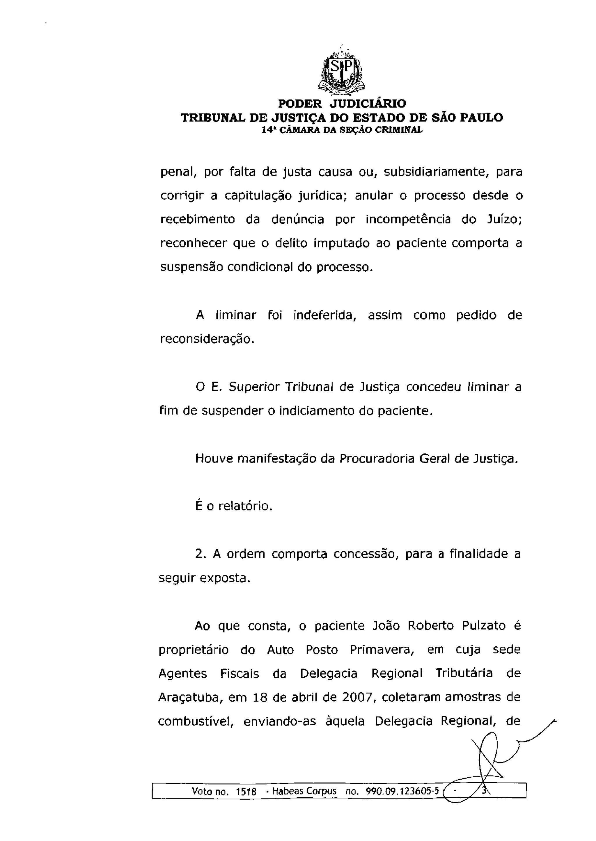 PODER JUDICIÁRIO
   TRIBUNAL DE JUSTIÇA DO ESTADO DE SÃO PAULO
                  1 4 a CÂMARA DA SEÇÃO CRIMINAL



penal, por falta de justa causa ou, subsidiariamente, para
corrigir a capitulação jurídica; anular o processo desde o
recebimento da denúncia por incompetência do Juízo;
reconhecer que o delito imputado ao paciente comporta a
suspensão condicional do processo.


      A liminar foi indeferida, assim como pedido de
reconsideração.


      O E. Superior Tribunal de Justiça concedeu liminar a
fim de suspender o indiciamento do paciente.


      Houve manifestação da Procuradoria Geral de Justiça.


      É o relatório.


      2. A ordem comporta concessão, para a finalidade a
seguir exposta.




                                                   C2
 