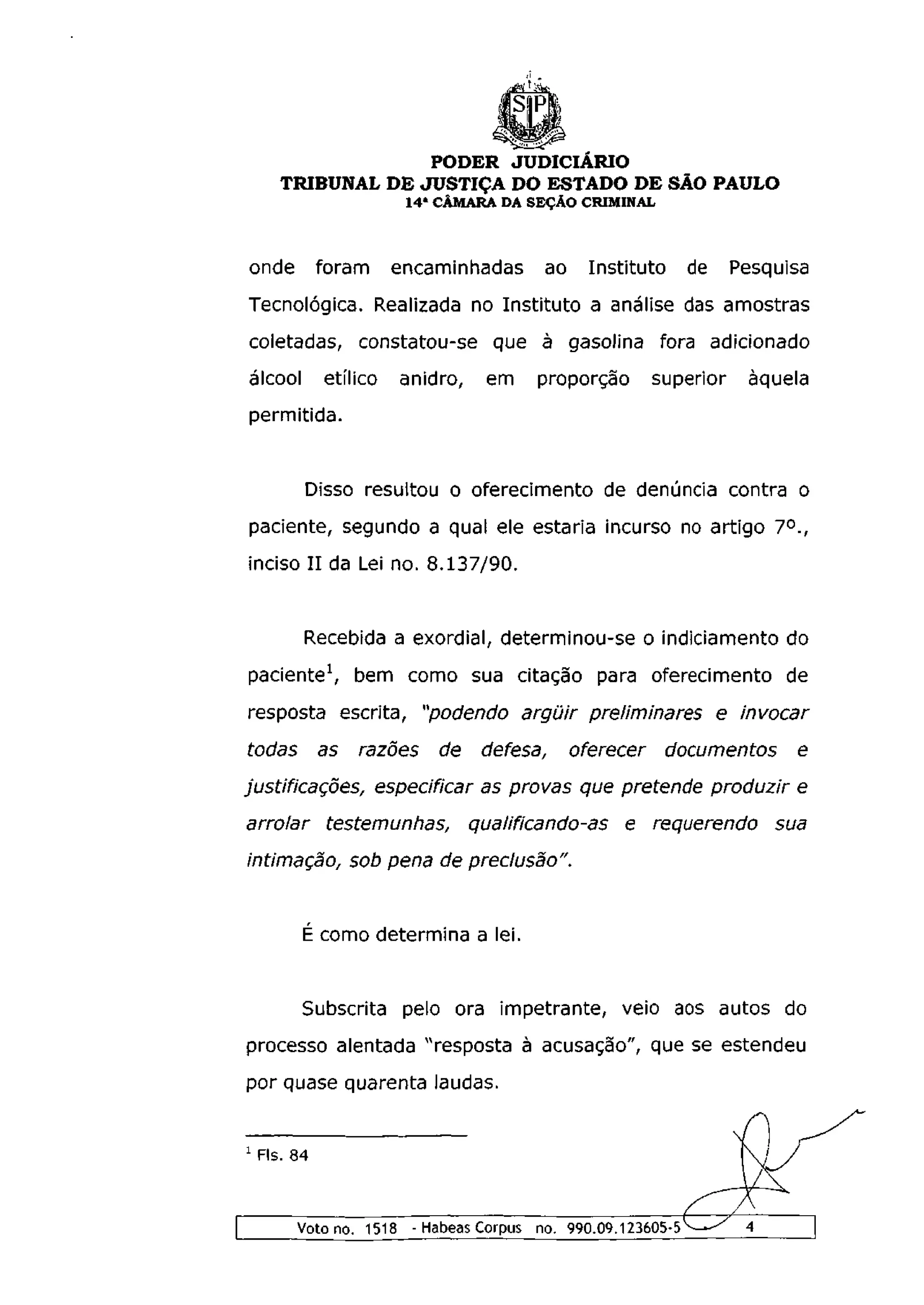 PODER JUDICIÁRIO
      TRIBUNAL DE JUSTIÇA DO ESTADO DE SÃO PAULO
                         1 4 a CÂMARA DA SEÇÃO CRIMINAL



onde          foram     encaminhadas      ao     Instituto     de    Pesquisa
Tecnológica. Realizada no Instituto a análise das amostras
coletadas, constatou-se que à gasolina fora adicionado
álcool        etílico   anidro,    em    proporção        superior    àquela
permitida.


          Disso resultou o oferecimento de denúncia contra o
paciente, segundo a qual ele estaria incurso no artigo 7°.,
inciso II da Lei no. 8.137/90.


          Recebida a exordial, determinou-se o indiciamento do
paciente1, bem como sua citação para oferecimento de
resposta escrita, "podendo argüir preliminares e invocar
todas         as   razões    de    defesa,     oferecer      documentos     e
justificações, especificar as provas que pretende produzir e
arrolar        testemunhas,       qualificando-as    e requerendo         sua
intimação, sob pena de preclusão".


          É como determina a lei.


          Subscrita pelo ora impetrante, veio aos autos do
processo alentada "resposta à acusação", que se estendeu
por quase quarenta laudas.


1
    Fls. 84



         Voto no. 1518 - Habeas Corpus no. 990.09.123605-5—-^         4
 