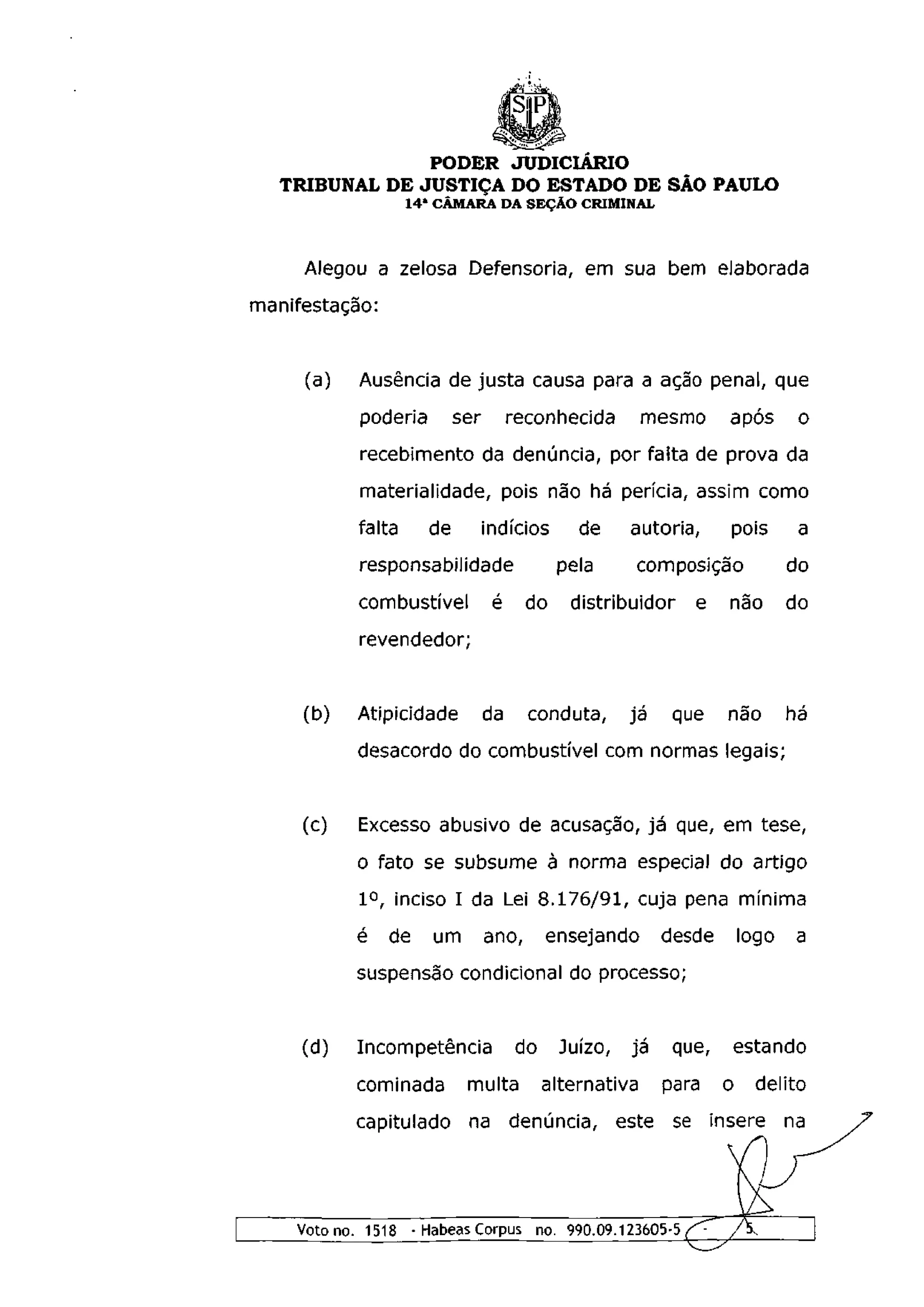 PODER JUDICIÁRIO
   TRIBUNAL DE JUSTIÇA DO ESTADO DE SÃO PAULO
                    14 a CÂMARA DA SEÇÃO CRIMINAL



     Alegou a zelosa Defensoria, em sua bem elaborada
manifestação:


     (a)    Ausência de justa causa para a ação penal, que
            poderia        ser        reconhecida        mesmo     após         o
            recebimento da denúncia, por falta de prova da
            materialidade, pois não há perícia, assim como
            falta     de         indícios      de     autoria,     pois        a
            responsabilidade                 pela     composição              do
            combustível           é     do    distribuidor    e    não        do
            revendedor;


     (b)   Atipicidade           da     conduta,      já    que    não        há
           desacordo do combustível com normas legais;


     (c)   Excesso abusivo de acusação, já que, em tese,
           o fato se subsume à norma especial do artigo
            I o , inciso I da Lei 8.176/91, cuja pena mínima
           é    de     um        ano,      ensejando       desde       logo    a
           suspensão condicional do processo;


     (d)   Incompetência              do     Juízo,   já    que,       estando
           cominada         multa          alternativa     para    o       delito
           capitulado       na denúncia, este se insere na




    Voto no. 1518 - Habeas Corpus no. 990.09.123605-5 (^               /
 