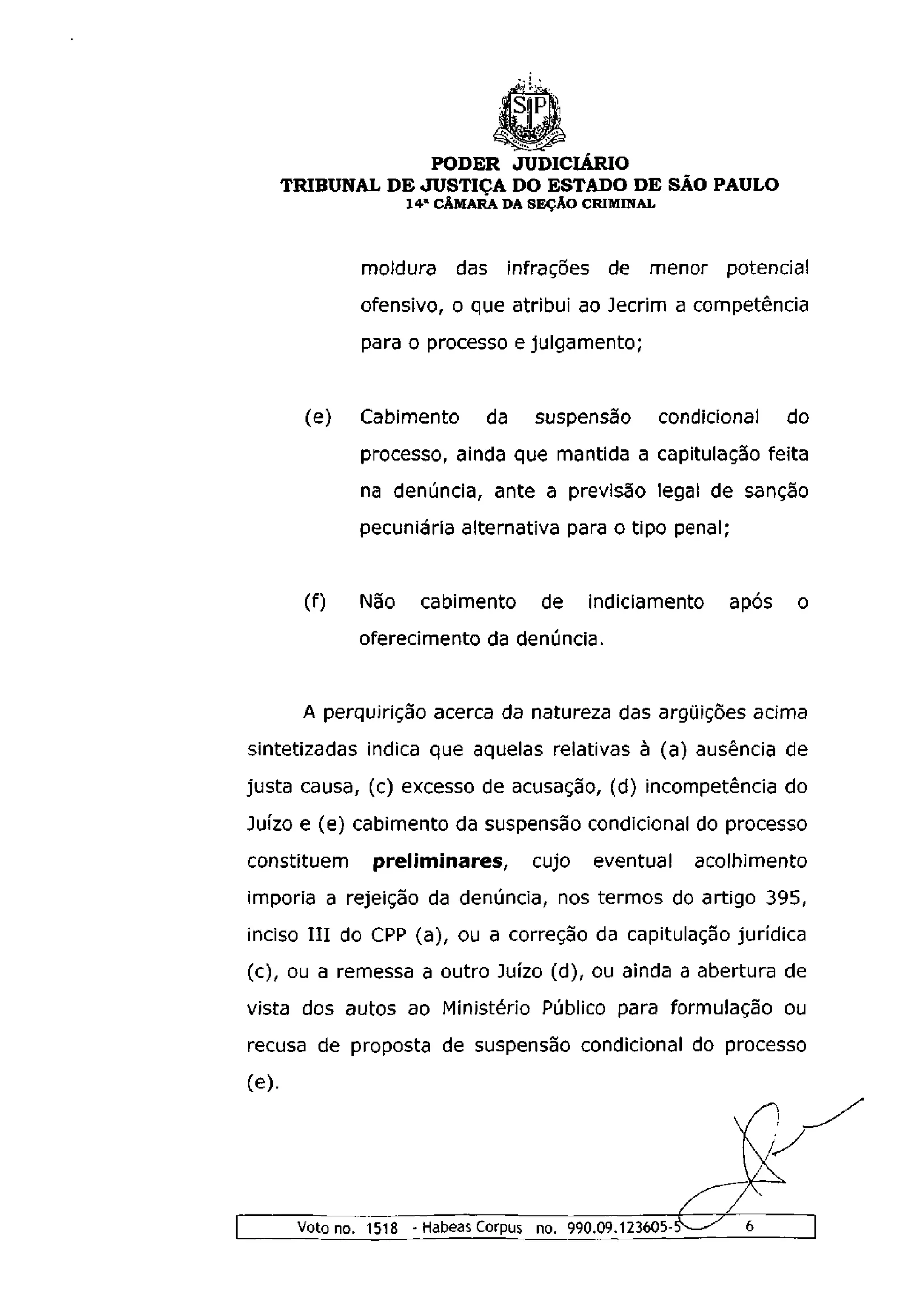 PODER JUDICIÁRIO
       TRIBUNAL DE JUSTIÇA DO ESTADO DE SÃO PAULO
                      1 4 a CÂMARA DA SEÇÃO CRIMINAL



                moldura     das infrações de         menor    potencial
                ofensivo, o que atribui ao Jecrim a competência
                para o processo e julgamento;


         (e)    Cabimento       da    suspensão        condicional   do
                processo, ainda que mantida a capitulação feita
                na denúncia, ante a previsão legal de sanção
                pecuniária alternativa para o tipo penal;


         (f)    Não    cabimento       de    indiciamento     após   o
               oferecimento da denúncia.


        A perquirição acerca da natureza das argüições acima
sintetizadas indica que aquelas relativas à (a) ausência de
justa causa, (c) excesso de acusação, (d) incompetência do
Juízo e (e) cabimento da suspensão condicional do processo
constituem       preliminares,        cujo    eventual     acolhimento
imporia a rejeição da denúncia, nos termos do artigo 395,
inciso I I I do CPP (a), ou a correção da capitulação jurídica
(c), ou a remessa a outro Juízo (d), ou ainda a abertura de
vista dos autos ao Ministério Público para formulação ou
recusa de proposta de suspensão condicional do processo
(e).




        Voto no. 1518 - Habeas Corpus no. 990.09.123605-
 