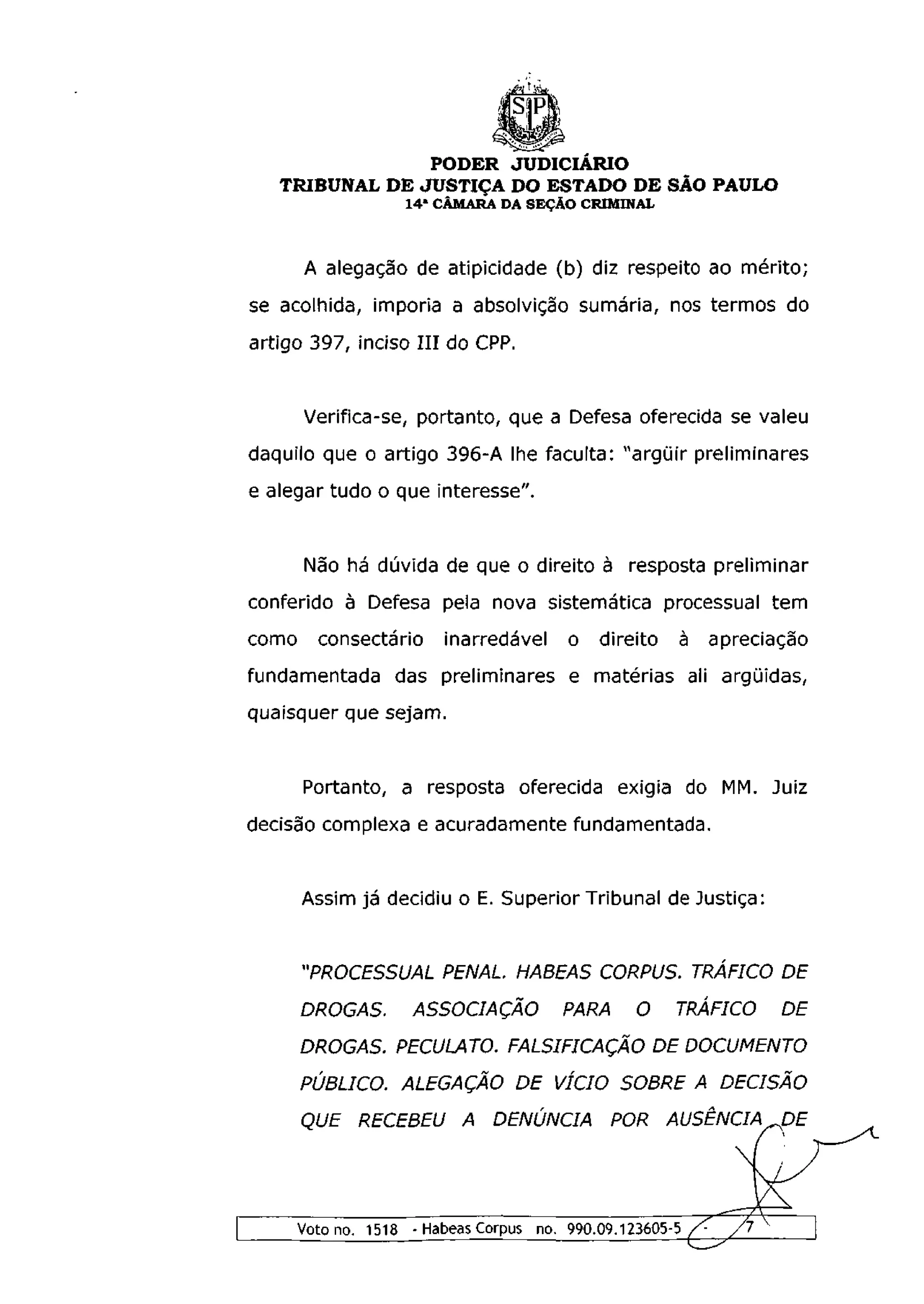 PODER JUDICIÁRIO
   TRIBUNAL DE JUSTIÇA DO ESTADO DE SÃO PAULO
                     1 4 a CÂMARA DA SEÇÃO CRIMINAL



       A alegação de atipicidade (b) diz respeito ao mérito;
se acolhida, imporia a absolvição sumária, nos termos do
artigo 397, inciso I I I do CPP.


       Verifica-se, portanto, que a Defesa oferecida se valeu
daquilo que o artigo 396-A lhe faculta: "argüir preliminares
e alegar tudo o que interesse".


       Não há dúvida de que o direito à resposta preliminar
conferido à Defesa pela nova sistemática processual tem
como     consectario      inarredavel     o   direito   à apreciação
fundamentada das preliminares e matérias ali argüidas,
quaisquer que sejam.


       Portanto, a resposta oferecida exigia do MM. Juiz
decisão complexa e acuradamente fundamentada.


       Assim já decidiu o E. Superior Tribunal de Justiça:


       "PROCESSUAL PENAL. HABEAS CORPUS. TRÁFICO DE
       DROGAS.       ASSOCIAÇÃO PARA O                  TRÁFICO DE
       DROGAS. PECULATO. FALSIFICAÇÃO DE DOCUMENTO
       PÚBLICO. ALEGAÇÃO DE VÍCIO SOBRE A DECISÃO
       QUE RECEBEU A DENÚNCIA POR AUSÊNCIA DE




       Voto no. 1518 - Habeas Corpus no. 990.09.123605-5 /•   /l
 
