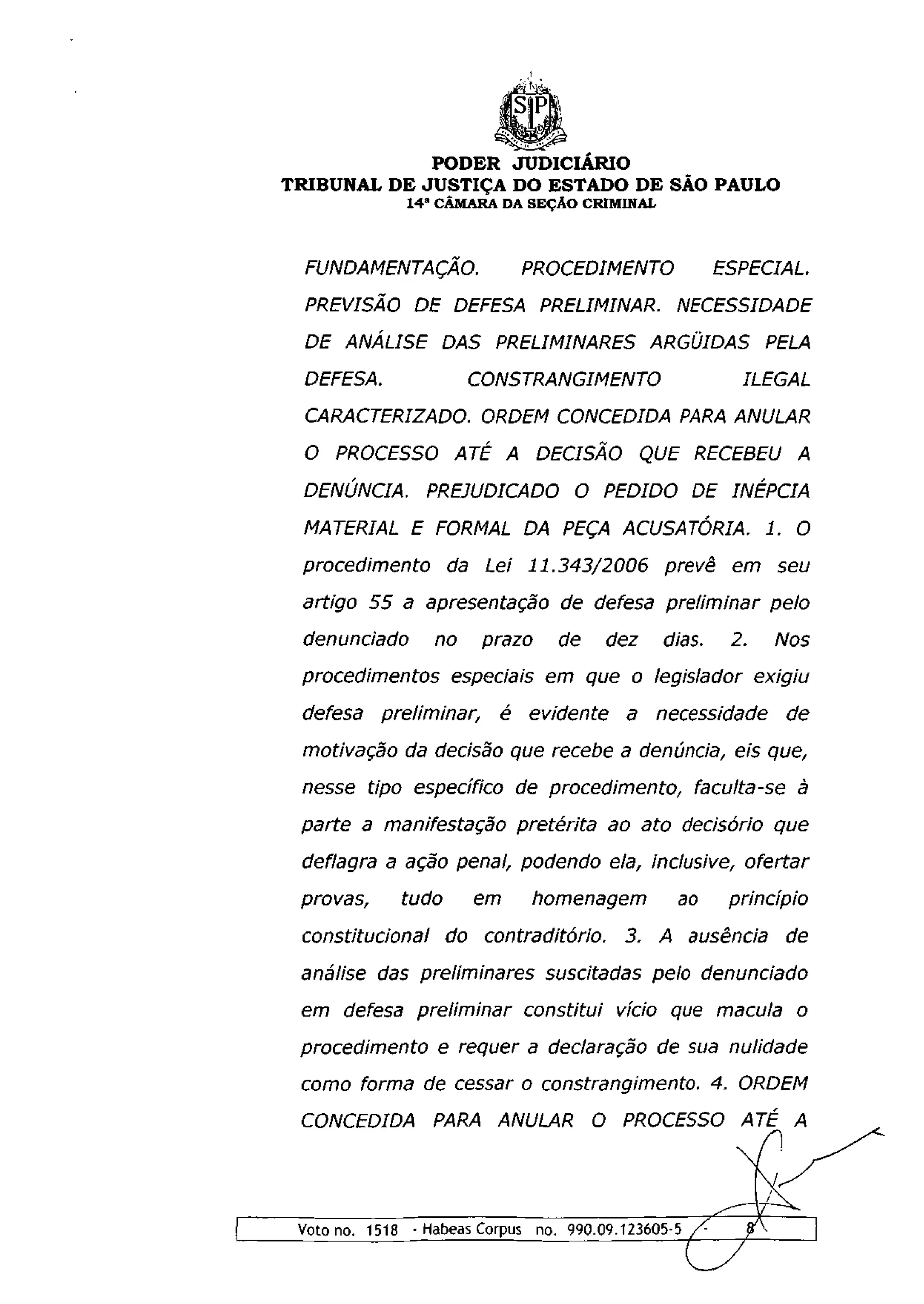 PODER JUDICIÁRIO
TRIBUNAL DE JUSTIÇA DO ESTADO DE SÃO PAULO
                1 4 a CÂMARA DA SEÇÃO CRIMINAL



  FUNDAMENTAÇÃO.                    PROCEDIMENTO                 ESPECIAL.
  PREVISÃO DE DEFESA PRELIMINAR.                           NECESSIDADE
  DE ANÁLISE          DAS PRELIMINARES ARGÜIDAS PELA
  DEFESA.                  CONSTRANGIMENTO                           ILEGAL

  CARACTERIZADO. ORDEM CONCEDIDA PARA ANULAR
  O PROCESSO ATÉ A DECISÃO                              QUE RECEBEU A
 DENÚNCIA.        PREJUDICADO O PEDIDO DE                           INÉPCIA
 MATERIAL E FORMAL DA PEÇA ACUSATÓRIA.                                    1. O
 procedimento         da Lei 11.343/2006                 prevê     em         seu
 artigo    55 a apresentação             de defesa preliminar                 pelo
 denunciado        no       prazo        de       dez    dias.     2.         Nos
 procedimentos         especiais em que o legislador                     exigiu
 defesa      preliminar,        é    evidente       a    necessidade           de
 motivação      da decisão que recebe a denúncia, eis que,
 nesse tipo específico              de procedimento,           faculta-se       à
 parte     a manifestação           pretérita     ao ato decisório            que
 deflagra a ação penal, podendo ela, inclusive,                         ofertar
 provas,       tudo        em         homenagem            ao       princípio
 constitucional       do    contraditório.         3.    A ausência            de
 análise das preliminares              suscitadas       pelo     denunciado
 em defesa preliminar                constitui     vício que macula             o
 procedimento         e requer a declaração              de sua     nulidade
 como forma de cessar o constrangimento.                         4. ORDEM
 CONCEDIDA         PARA ANULAR                   O PROCESSO ATÉ A




 Voto no. 1518 - Habeas Corpus no. 990.09.123605-5/^                    ffv
 