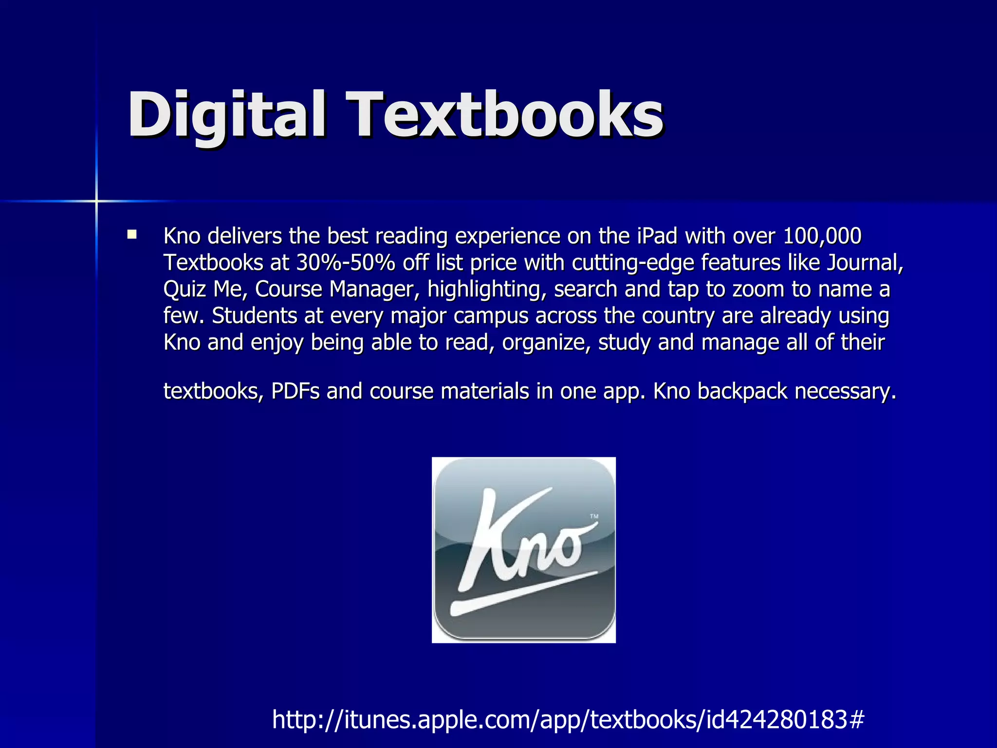 Digital Textbooks Kno delivers the best reading experience on the iPad with over 100,000 Textbooks at 30%-50% off list price with cutting-edge features like Journal, Quiz Me, Course Manager, highlighting, search and tap to zoom to name a few. Students at every major campus across the country are already using Kno and enjoy being able to read, organize, study and manage all of their textbooks, PDFs and course materials in one app. Kno backpack necessary.   http://itunes.apple.com/app/textbooks/id424280183# 