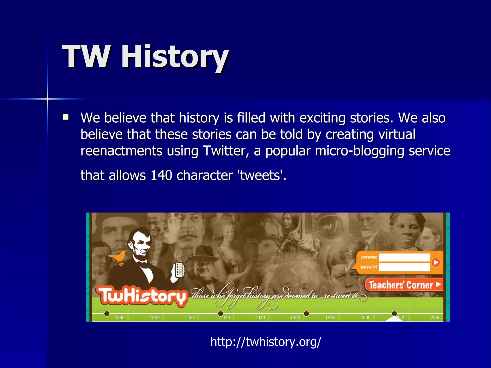 TW History We believe that history is filled with exciting stories. We also believe that these stories can be told by creating virtual reenactments using Twitter, a popular micro-blogging service that allows 140 character 'tweets'.   http://twhistory.org/ 