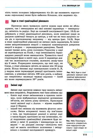§14. ЕВОЛЮЦІЯ ЗІР
кість таких холодних інфрачервоних тіл (їх ще називають коричне-
вими карликами) може бути набагато більшою, ніж видимих зір.
Зоря в стані гравітаційної рівноваги
Протягом свого тривалого життя кожна зоря може як збіль-
шувати, так і зменшувати всі свої основні параметри — температу-
ру, світність та радіус. Зорі на головній послідовності (рис. 13.6) пе-
ребувають у стані гравітаційної рівноваги, коли зовнішні шари за
рахунок гравітації тиснуть до центра, у той час як тиск нагрітих га-
зів діє в протилежному напрямку — від центра (рис. 14.3). Зоря
в стані гравітаційної рівноваги не змінює своїх параметрів, бо інтен-
сивне випромінювання енергії з поверхні компенсується джерелом
енергії в надрах — термоядерними реакціями. Такий
процес триває доти, доки половина Гідрогену у ядрі
не перетвориться на Гелій, і тоді інтенсивність термо-
ядерних реакцій може зменшитися. Тривалість такої
стаціонарної фази в житті зорі, коли її параметри дов-
гий час залишаються сталими, залежить знову-таки
від її маси. Розрахунки показують, що такі зорі, як
Сонце, у стані рівноваги світять не менше ніж 10 млрд
років. Більш масивні зорі спектральних класів О, Б,
у надрах яких термоядерні реакції протікають інтен-
сивніше, у рівновазі світять 100 млн років, а найдов-
ше «мерехтять» маленькі червоні карлики — їхній
вік може перевершувати 1011 років.
Рис. 14.3. Зоря в стані
рівноваги: зовнішні сили
гравітації врівноважені
силами газового тиску
І .
Змінні зорі
Змінні зорі протягом певного часу можуть зміню-
вати свою яскравість. Розрізняють такі типи змінних зір:
блиск зорі може змінюватися в кратних систе-
мах, коли відбуваються періодичні затемнення
об'єктів, які мають різну світність. Прикладом
такої змінної зорі є Алголь — відома подвійна
зоря р Персея;
інший тип змінних зір називають фізично змін-
ними. Зміна яскравості таких зір пов'язана
з тим, що термоядерні реакції в центрі зорі
з часом будуть протікати не так інтенсивно, то-
ді порушення гравітаційної рівноваги буде по-
мітне у зміні її розмірів і температури на по-
верхні — на діаграмі спектр—світність такі
зорі не мають постійного положення і зміщу-
ються з головної послідовності праворуч.
Рис. 14.4. Планетарна
туманність утворюється,
коли порушується рів-
новага і зоря скидає зо-
внішні шари
1 1 1
 