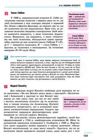 §15. БУДОВА ВСЕСВІТУ
Закон Габбла
У 1929 р. американський астроном Е. Габбл до-
сліджував спектри галактик і звернув увагу на те, що
лінії поглинання у всіх спектрах зміщені в червоний
бік. Згідно з ефектом Допплера, це свідчить про те, що
всі галактики від нас віддаляються. Крім того, за до-
помогою величини зміщення спектральних ліній мож-
на визначити швидкість, з якою галактики віддаля-
ються. Виявилося, що швидкість, з якою «тікають»
від нас інші галактики, збільшується прямо пропор-
ційно відстані до цих галактик {закон Габбла): V=Hr,
де V — швидкість галактики, Н — стала Габбла, г —
відстань до галактики в мегапарсеках. За останніми
вимірами Н х 70 км/(с*Мпк).
Для допитливих =
Згідно із законом Габбла, якщо відоме зміщення спектральних ліній, то
можна визначити швидкість галактики, а отже, і відстань до неї. Найвіддаленіший
об'єкт, який удалося зареєструвати, розташований на відстані 14 млрд св. років
і має швидкість 280000 км/с. Тобто ми його бачимо в той час, коли ще не було
не тільки нашої Землі та Сонця, але не існувало навіть нашої Галактики. На пер-
ший погляд здається, що наша Галактика розташовується в центрі цього розши-
рення, але виявляється, що ніякого центра у Всесвіті не існує. Мешканець будь-
якої іншої галактики буде спостерігати таке саме розширення, тому він може
вважати, що його галактика теж розташована в центрі Всесвіту.
Q Моделі Всесвіту
Для побудови моделі Всесвіту необхідно дати відповідь на та-
ке запитання: «Чи має Всесвіт якусь межу у просторі?». Нескінчен-
ний і безмежний у просторі та часі Всесвіт при-
вертає до себе увагу тим, що він не має країв
і містить нескінченну кількість зір та галактик.
Але в такому вічному та безмежному Всесвіті
виникають суперечності, які в астрономії нази-
вають космологічними парадоксами. Існують три
космологічні парадокси: фотометричний, граві-
таційний та «теплої смерті» Всесвіту.
Ми розглянемо тільки фотометричний парадокс, який був
сформульований у 1744 р. швейцарським астрономом Ж. Шезо та
доповнений німецьким астрономом І. Ольберсом у 1826 р. Коротко
суть цього парадокса можна виразити в такому запитанні: «Якщо
Всесвіт нескінченний, то чому вночі темно?». Здається, що на це
запитання зможе відповісти кожний учень, адже зміну дня і ночі
Розлітання галак-
тик — дивний про-
цес розширення
Всесвіту, який супро-
воджується збільшен-
ням відстаней між га-
лактиками
Стала Габбла
Н» 70 кмДс-Мпк)
Швидкість розлітання
галактик збільшуєть-
ся на 70 км/с на кож-
ний мільйон парсеків
Космологічні парадок-
си — суперечності, які ви-
никають у вічному та без-
межному Всесвіті
123
 