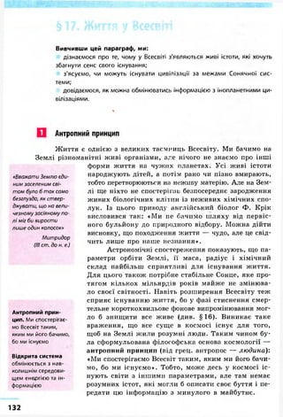 Вивчивши цей параграф, ми:
дізнаємося про те, чому у Всесвіті з'являються живі істоти, які хочуть
збагнути сенс свого існування;
з'ясуємо, чи можуть існувати цивілізації за межами Сонячної сис-
теми;
довідаємося, як можна обмінюватись інформацією з інопланетними ци-
вілізаціями.
Антропний принцип
«Вважати Землю єди-
ним заселеним сві-
том було б так само
безглуздо, як ствер-
джувати, що на вели-
чезному засіяному по-
лі міг би вирости
лише один колосок»
Митридор
(III cm. до н. е.)
Життя є однією з великих таємниць Всесвіту. Ми бачимо на
Землі різноманітні живі організми, але нічого не знаємо про інші
форми життя на чужих планетах. Усі живі істоти
народжують дітей, а потім рано чи пізно вмирають,
тобто перетворюються на неживу матерію. Але на Зем-
лі ще ніхто не спостерігав безпосереднє зародження
живих біологічних клітин із неживих хімічних спо-
лук. Із цього приводу англійський біолог Ф. Крік
висловився так: «Ми не бачимо шляху від первіс-
ного бульйону до природного відбору. Можна дійти
висновку, що походження життя — чудо, але це свід-
чить лише про наше незнання».
Астрономічні спостереження показують, що па-
раметри орбіти Землі, її маса, радіус і хімічний
склад найбільш сприятливі для існування життя.
Для цього також потрібне стабільне Сонце, яке про-
тягом кількох мільярдів років майже не змінюва-
ло своєї світності. Навіть розширення Всесвіту теж
сприяє існуванню життя, бо у фазі стиснення смер-
тельне короткохвильове фонове випромінювання мог-
ло б знищити все живе (див. § 16). Виникає таке
враження, що все суще в космосі існує для того,
щоб на Землі жили розумні люди. Таким чином бу-
ла сформульована філософська основа космології —
антропний принцип (від грец. антропос — людина):
«Ми спостерігаємо Всесвіт таким, яким ми його бачи-
мо, бо ми існуємо». Тобто, може десь у космосі іс-
нують світи з іншими параметрами, але там немає
розумних істот, які могли б описати своє буття і пе-
редати цю інформацію з минулого в майбутнє.
Антропний прин-
цип. Ми спостерігає-
мо Всесвіт таким,
яким ми його бачимо,
бо ми існуємо
Відкрита система
обмінюється з нав-
колишнім середови-
щем енергією та ін-
формацією
132
 