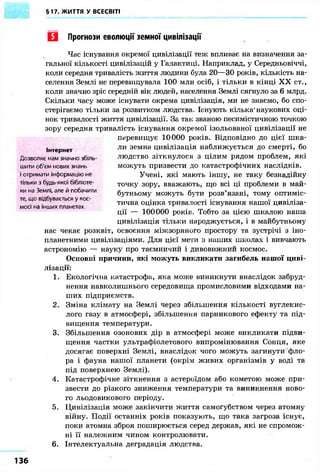 §17. ЖИТТЯ У ВСЕСВІТІ
Q Прогнози еволюції земної цивілізації
Час існування окремої цивілізації теж впливає на визначення за-
гальної кількості цивілізацій у Галактиці. Наприклад, у Середньовіччі,
коли середня тривалість життя людини була 20—30 років, кількість на-
селення Землі не перевищувала 100 млн осіб, і тільки в кінці X X ст.,
коли значно зріс середній вік людей, населення Землі сягнуло за 6 млрд.
Скільки часу може існувати окрема цивілізація, ми не знаємо, бо спо-
стерігаємо тільки за розвитком людства. Існують кілька'наукових оці-
нок тривалості життя цивілізації. За так званою песимістичною точкою
зору середня тривалість існування окремої ізольованої цивілізації не
перевищує 10000 років. Відповідно до цієї шка-
ли земна цивілізація наближується до смерті, бо
людство зіткнулося з цілим рядом проблем, які
можуть призвести до катастрофічних наслідків.
Учені, які мають іншу, не таку безнадійну
точку зору, вважають, що всі ці проблеми в май-
бутньому можуть бути розв'язані, тому оптиміс-
тична оцінка тривалості існування нашої цивіліза-
ції — 100000 років. Тобто за цією шкалою наша
цивілізація тільки народжується, і в майбутньому
нас чекає розквіт, освоєння міжзоряного простору та зустрічі з іно-
планетними цивілізаціями. Для цієї мети з наших школах і вивчають
астрономію — науку про таємничий і дивовижний космос.
Основні причини, які можуть викликати загибель нашої циві-
лізації:
1. Екологічна катастрофа, яка може виникнути внаслідок забруд-
нення навколишнього середовища промисловими відходами на-
ших підприємств.
2. Зміна клімату на Землі через збільшення кількості вуглекис-
лого газу в атмосфері, збільшення парникового ефекту та під-
вищення температури.
3. Збільшення озонових дір в атмосфері може викликати підви-
щення частки ультрафіолетового випромінювання Сонця, яке
досягає поверхні Землі, внаслідок чого можуть загинути фло-
ра і фауна нашої планети (окрім живих організмів у воді та
під поверхнею Землі).
4. Катастрофічне зіткнення з астероїдом або кометою може при-
звести до різкого зниження температури та виникнення ново-
го льодовикового періоду.
5. Цивілізація може закінчити життя самогубством через атомну
війну. Події останніх років показують, що така загроза існує,
поки атомна зброя поширюється серед держав, які не спромож-
ні її належним чином контролювати.
6. Інтелектуальна деградація людства.
136
Інтернет
Дозволяє нам значно збіль-
шити об'єм нових знань
і отримати інформацію не
тільки з будь-якої бібліоте-
ки на Землі, але й побачити
те, що відбувається у кос-
мосі на інших планетах
 