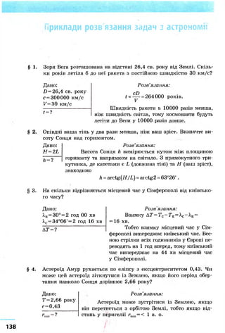 Приклади розв язання задач з астрономії
§ 1. Зоря Вега розташована на відстані 26,4 св. року від Землі. Скіль-
ки років летіла б до неї ракета з постійною швидкістю ЗО км/с?
§ 3.
§ 4.
Дано:
D = 26,4 св. року
с = 300 000 км/с
V=H0 км/с
f =
Розв'язання:
cD
V
= 264 000 років.
Швидкість ракети в 10000 разів менша,
ніж швидкість світла, тому космонавти будуть
летіти до Веги у 10000 разів довше.
§ 2. Опівдні ваша тінь у два рази менша, ніж ваш зріст. Визначте ви-
соту Сонця над горизонтом.
Дано:
H=2L
Л = ?
Розв'язання:
Висота Сонця h вимірюється кутом між площиною
горизонту та напрямком на світило. З прямокутного три-
кутника, де катетами є L (довжина тіні) та Н (ваш зріст),
знаходимо
h = arctg(#/L) = arctg2 = 63°26'.
На скільки відрізняється місцевий час у Сімферополі від київсько-
го часу?
Дано:
А,к=30° = 2 год 00 хв
Хс = 34°06' = 2 год 16 хв
Д Т=?
Розв ЯЗОгННЯ*
Взимку АТ=ТС-ТК = ХС-ХК =
= 16 хв.
Тобто взимку місцевий час у Сім-
ферополі випереджає київський час. Вес-
ною стрілки всіх годинників у Європі пе-
реводять на 1 год вперед, тому київський
час випереджає на 44 хв місцевий час
у Сімферополі.
Астероїд Амур рухається по еліпсу з ексцентриситетом 0,43. Чи
може цей астероїд зіткнутися із Землею, якщо його період обер-
тання навколо Сонця дорівнює 2,66 року?
Дано:
Т=2,66 року
?=0,43
Розв'язання:
Астероїд може зустрітися із Землею, якщо
він перетнеться з орбітою Землі, тобто якщо від-
стань у перигелії rmin=< 1 а. о.
138
 