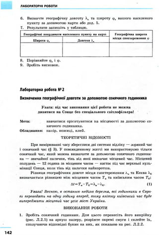 ЛАБОРАТОРНІ РОБОТИ
6. Визначте географічну довготу Хк та широту фк вашого населеного
пункту за допомогою карти або дод. 5.
7. Результати запишіть у таблицю.
Географічні координати населеного пункту на карті Географічна широта
місця спостереження ф
Широта фк Довгота ).к
Географічна широта
місця спостереження ф
8. Порівняйте фк і ф.
9. Зробіть висновок.
Лабораторна робота №2
Визначення географічної довготи за допомогою сонячного годинника
Увага: під час виконання цієї роботи не можна
дивитися на Сонце без спеціального світлофільтра!
Мета: навчитися орієнтуватися на місцевості за допомогою со-
нячного годинника.
Обладнання: папір, ножиці, клей.
ТЕОРЕТИЧНІ ВІДОМОСТІ
При вимірюванні часу збереглися дві системи відліку — зоряний час
і сонячний час (§ 3). У повсякденному житті ми використовуємо тільки
сонячний час, який молена визначити за допомогою сонячного годинни-
ка — звичайної палички, тінь від якої визначає місцевий час. Місцевий
полудень — 12 година за місцевим часом — настає під час верхньої куль-
мінації Сонця, коли тінь від палички найкоротша.
Різниця географічних довгот місця спостереження лм та Києва А,к
визначається різницею між місцевим часом Тм та київським часом Тк:
At = TM-Tr = XM-XK. (1)
Увага! Весною, в останню неділю березня, всі годинники в Євро-
пі переводять на одну годину вперед, тому влітку київський час буде
випереджати місцевий час усіх міст України.
ВИКОНАННЯ РОБОТИ
1. Зробіть сонячний годинник. Для цього перенесіть його викрійку
(рис. JI.2.1) на аркуш паперу, розріжте окремі смуги і склейте їх,
сполучаючи відповідні букви на них, як показано на рис. JI.2.2.
 